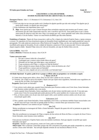 52 Lições para Estudos em Casas Lição 18
Semana 1
O BATISMO E A CEIA DO SENHOR:
OS DOIS MANDAMENTOS DE CRISTO PARA SUA IGREJA
Passagens Chaves: João 1:1-3; Romanos 6:3-5; Colossenses 2:12; Atos 2:41
Converse:
1.Você tem algo na sua casa que ajuda você a lembrar de alguém querido que não está contigo? Ou alguém que já
partiu deste mundo, ou alguém que mora longe?
2.Estas lembranças são importantes para você?
3. Diga: Jesus queria que os que o amem fizessem duas cerimônias especiais para mostrar que O amam, e para
demonstrar que não estão esquecendo nem Ele, nem o sacrifício que Ele fez. Jesus pediu para os que o amem
nunca parar de observar estes dois atos. Hoje e na semana que vem, vamos aprender mais sobre estas cerimônias,
batismo e Ceia do Senhor. Vamos ver uma história da Bíblia que fala sobre batismo.
Estabeleça o Contexto: Depois de Jesus ressuscitar e subir ao Pai, e depois da vinda do Espírito Santo, a igreja começou
a crescer. Os seguidores de Jesus da primeira igreja em Jerusalém foram espalhados por uma região grande por causa de
perseguição. Por onde andavam anunciavam a Boa-Notícia do Evangelho. Filipe, um dos sete auxiliares dos apóstolos
escolhidos pela igreja de Jerusalém, foi até a cidade de Samaria e anunciava Cristo às pessoas dali. E houve uma grande
alegria naquela cidade. Quando Filipe estava de volta em Jerusalém, um anjo do Senhor falou com ele.
Leia na Bíblia: Atos 8:26
Conte a História: O batismo do eunuco. Atos 8:26-39
Vamos conversar mais:
1. Por que o eunuco tinha ido a Jerusalém?
2. A passagem que o eunuco estava lendo falava de quem?
3. Passando em um lugar que tinha água, o que aconteceu?
4. O que aconteceu com Filipe e o eunuco no final da história?
5. Qual a atitude do eunuco diante de Deus, desde o início da história até o fim?
6. O que qualificou o eunuco para ser batizado?
7. O que, às vezes, impede um novo convertido a ser batizado hoje?
Atividade Opcional: Se quiser, pode levar o grupo a refletir sobre as perguntas e os versículos a seguir.
1. Mateus 28:18-20
18 Então Jesus chegou perto deles e disse: Deus me deu todo o poder no céu e na terra.
19 Portanto, vão a todos os povos do mundo e façam com que sejam meus seguidores, batizando esses seguidores em
nome do Pai, do Filho e do Espírito Santo
Pergunta: Quem pode ser batizado?
2. Romanos 6:3-5
3 Com certeza vocês sabem que, quando fomos batizados para ficarmos unidos com Cristo Jesus, fomos batizados
para ficarmos unidos também com a sua morte.
4 Assim, quando fomos batizados, fomos sepultados com ele por termos morrido junto com ele. E isso para que,
assim como Cristo foi ressuscitado pelo poder glorioso do Pai, assim também nós vivamos uma vida nova.
5 Pois, se fomos unidos com ele por uma morte igual à dele, assim também seremos unidos com ele por uma
ressurreição igual à dele.
Colossenses 2:12
12 Pois, quando vocês foram batizados, foram sepultados com Cristo; e no batismo também foram ressuscitados com
ele por meio da fé que vocês têm no grande poder de Deus, o mesmo Deus que ressuscitou Cristo.
Pergunta: O batismo é um símbolo de que? Explique.
Atos 2:41
Muitos acreditaram na mensagem de Pedro e foram batizados. Naquele dia quase três mil se juntaram ao grupo dos
seguidores de Jesus.
Atos 8:12
Mas eles acreditaram na mensagem de Filipe a respeito da boa notícia do Reino de Deus e a respeito de Jesus Cristo e
foram batizados, tanto homens como mulheres.
Atos 10:47
Estas pessoas receberam o Espírito Santo como nós também recebemos. Será que alguém vai proibir que sejam
batizadas com água?
Pergunta: Quando é que uma pessoa, crente em Cristo, pode ser batizado?
Observação: Não se batizam criancinhas porque não têm consciência de pecado para poder arrepender-se, nem para
aceitar a Jesus como Salvador. Sua salvação depende somente de sua inocência (Marcos 10:14).
A Igreja Em Sua Casa – Folha para Estudo Bíblico
 