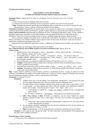 52 Lições para Estudos em Casas Lição 18
Semana 2
O BATISMO E A CEIA DO SENHOR:
OS DOIS MANDAMENTOS DE CRISTO PARA SUA IGREJA
Passagens Chaves: Mateus 26:17-35; João 13:1-38; Marcos 14:12-31; Lucas 22:7-38; 1 Cor. 11:23-34;
Converse:
1.Como você gostaria de ser lembrado depois da sua morte?
2.A maneira que você está vivendo hoje vai levar as pessoas a lembrar você assim? Se não, por quê?
3.Diga: Jesus deu uma maneira especial para nós lembrarmos dele e a morte dele na cruz por nós, até que ele volte
para nos buscar. Vamos ver juntos a história da primeira Ceia do Senhor.
Estabeleça o Contexto: Na quinta-feira da Semana Santa, Jesus comemorou a Páscoa com os discípulos. Quinta-feira era
o primeiro dia da Festa dos Pães sem Fermento, quando os judeus matavam os carneirinhos para comemorar a Páscoa.
Conte o início da história: Seguindo todas as orientações de Jesus, os discípulos prepararam o jantar. À noite, quando se
sentaram à mesa juntos, Jesus disse: Como tenho desejado comer este jantar da Páscoa com vocês antes do meu
sofrimento! Nunca mais comerei este jantar até que eu coma o verdadeiro jantar que haverá no Reino de Deus.”
Jesus se levantou e pegando uma toalha, lavou os pés de todos os discípulos. Ele explicou, “Vocês me chamam de
Mestre e de Senhor. Sou o Senhor e Mestre e lavei os pés de vocês. Por isso vocês devem lavar os pés uns dos outros,
porque dei o exemplo para que façam o que eu fiz”.
Naquela hora, Jesus identificou Judas como o traidor. A Bíblia diz que Satanás entrou em Judas e ele saiu logo. E era
noite.
Depois de Judas sair, Jesus pegou o pão da primeira Ceia do Senhor.
Para o final da história, leia na Bíblia as palavras de Jesus na Primeira Ceia: Mateus 26:26–30.
Vamos revisar:
1. Quando iniciou a Ceia, Jesus pegou o _(pão)__, deu graças a _(Deus)_, partiu e deu aos ___(discípulos)___.
Disse: “Peguem e comam; isto é o meu _(corpo)_.”
2. Em seguida, pegou o _(cálice)__de__ (vinho)__, e deu graças a _(Deus)___. Ele passou o cálice aos
discípulos, dizendo: “Bebam todos vocês porque isto é o meu _(sangue)___, que é _(derramado)__em favor
de muitos para o perdão _(dos)__ __(pecados)__.
3. Jesus afirmou que o seu sangue era a garantia da aliança feita por Deus com o seu _(povo)_
4. Explique: Estas palavras de Jesus tornam claro o fato que a morte de Jesus era necessário para o homem
receber o perdão dos seus pecados.
5. Jesus disse que um dia ele e o povo de Deus ia beber _(vinho)__ __(novo)_ no _(Reino)_ _(do)_ _(céu)_.
6. Explique: Estas palavras falam do dia em que Jesus vai voltar em toda sua glória para buscar o seu povo, e
vamos estar com Ele para sempre.
Diga: A igreja primitiva celebrava a Ceia do Senhor, conforme o mandamento de Jesus. A igreja na cidade de Corinto
começou a ter problemas em relação à Ceia. Paulo explicou na 1a
carta aos Coríntios, algumas orientações para eles que
nos servem hoje para entender o sentido, o como e o por que da Ceia do Senhor.
Leia juntos: 1 Coríntios 11:23-34.
Perguntas:
a. A Bíblia ensina que a Ceia do Senhor é um mandamento comemorativo, é um memorial da morte
de Cristo. Quem mandou que fosse feito em memória de Jesus? (Resposta: Jesus)
b. A Ceia do Senhor é um ato simbólico. Quando Jesus, ainda vivo, disse “Isto é o meu corpo.” e “Isto
é o meu sangue.”, ele estava falando que o pão e vinho são símbolos. (Este simbolismo na Bíblia é
comum. Por exemplo – Jesus fala que ele é “a porta”, “luz”, “água”, “pão”, etc..)
i. O pão partido é o símbolo do __(corpo de Cristo)__ pregado na cruz e castigado pelo
açoite romano.
ii. O vinho é o símbolo do __(seu sangue)__ derramado para nos purificar dos pecados.
c. Líder: Para reforçar a idéia: O Senhor ao estabelecer este ato estava falando em sentido
figurativo. Quando Ele falou “Isto é o meu sangue”, Ele estava vivo com todo o seu sangue fluindo
no corpo.
i. Cremos que o pão continua sendo pão, representando o corpo de Cristo. Da mesma forma,
o vinho representando seu sangue.
d. Por seu grande e profundo significado para nós, devemos participar da Ceia em que maneira, ou
com que atitude? (I Coríntios 11:27-29).
e. Diga:O arrependimento e a fé são necessários para ser batizado e participar da Ceia do Senhor.
Pergunte: A ceia é para ser feita “até que ele venha”. Se Jesus voltar hoje, você está pronto? Ou já esqueceu que
Ele pode voltar a qualquer momento?
Perguntas para revisar e meditar:
1) Quais são os dois mandamentos que Cristo deixou para sua Igreja?
A Igreja Em Sua Casa – Folha para Estudo Bíblico
 