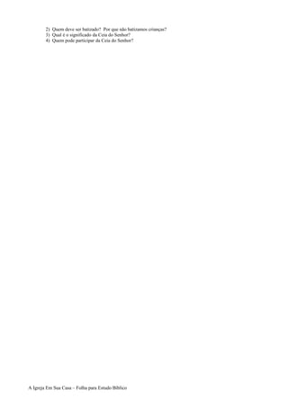 2) Quem deve ser batizado? Por que não batizamos crianças?
3) Qual é o significado da Ceia do Senhor?
4) Quem pode participar da Ceia do Senhor?
A Igreja Em Sua Casa – Folha para Estudo Bíblico
 