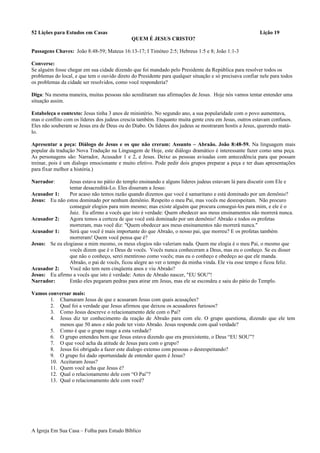 52 Lições para Estudos em Casas Lição 19
QUEM É JESUS CRISTO?
Passagens Chaves: João 8:48-59; Mateus 16:13-17; I Timóteo 2:5; Hebreus 1:5 e 8; João 1:1-3
Converse:
Se alguém fosse chegar em sua cidade dizendo que foi mandado pelo Presidente da República para resolver todos os
problemas do local, e que tem o ouvido direto do Presidente para qualquer situação e só precisava confiar nele para todos
os problemas da cidade ser resolvidos, como você responderia?
Diga: Na mesma maneira, muitas pessoas não acreditaram nas afirmações de Jesus. Hoje nós vamos tentar entender uma
situação assim.
Estabeleça o contexto: Jesus tinha 3 anos de ministério. No segundo ano, a sua popularidade com o povo aumentava,
mas o conflito com os líderes dos judeus crescia também. Enquanto muita gente creu em Jesus, outros estavam confusos.
Eles não souberam se Jesus era de Deus ou do Diabo. Os líderes dos judeus se mostraram hostís a Jesus, querendo matá-
lo.
Apresentar a peça: Diálogo de Jesus e os que não creram: Assunto – Abraão. João 8:48-59. Na linguagem mais
popular da tradução Nova Tradução na Linguagem de Hoje, este diálogo dramático é interessante fazer como uma peça.
As personagens são: Narrador, Acusador 1 e 2, e Jesus. Deixe as pessoas avisadas com antecedência para que possam
treinar, pois é um dialogo emocionante e muito efetivo. Pode pedir dois grupos preparar a peça e ter duas apresentações
para fixar melhor a história.)
Narrador: Jesus estava no pátio do templo ensinando e alguns líderes judeus estavam lá para discutir com Ele e
tentar desacreditá-Lo. Eles disseram a Jesus:
Acusador 1: Por acaso não temos razão quando dizemos que você é samaritano e está dominado por um demônio?
Jesus: Eu não estou dominado por nenhum demônio. Respeito o meu Pai, mas vocês me desrespeitam. Não procuro
conseguir elogios para mim mesmo; mas existe alguém que procura consegui-los para mim, e ele é o
Juiz. Eu afirmo a vocês que isto é verdade: Quem obedecer aos meus ensinamentos não morrerá nunca.
Acusador 2: Agora temos a certeza de que você está dominado por um demônio! Abraão e todos os profetas
morreram, mas você diz: "Quem obedecer aos meus ensinamentos não morrerá nunca."
Acusador 1: Será que você é mais importante do que Abraão, o nosso pai, que morreu? E os profetas também
morreram! Quem você pensa que é?
Jesus: Se eu elogiasse a mim mesmo, os meus elogios não valeriam nada. Quem me elogia é o meu Pai, o mesmo que
vocês dizem que é o Deus de vocês. Vocês nunca conheceram a Deus, mas eu o conheço. Se eu disser
que não o conheço, serei mentiroso como vocês; mas eu o conheço e obedeço ao que ele manda.
Abraão, o pai de vocês, ficou alegre ao ver o tempo da minha vinda. Ele viu esse tempo e ficou feliz.
Acusador 2: Você não tem nem cinqüenta anos e viu Abraão?
Jesus: Eu afirmo a vocês que isto é verdade: Antes de Abraão nascer, "EU SOU"!
Narrador: Então eles pegaram pedras para atirar em Jesus, mas ele se escondeu e saiu do pátio do Templo.
Vamos conversar mais:
1. Chamaram Jesus de que e acusaram Jesus com quais acusações?
2. Qual foi a verdade que Jesus afirmou que deixou os acusadores furiosos?
3. Como Jesus descreve o relacionamento dele com o Pai?
4. Jesus diz ter conhecimento da reação de Abraão para com ele. O grupo questiona, dizendo que ele tem
menos que 50 anos e não pode ter visto Abraão. Jesus responde com qual verdade?
5. Como é que o grupo reage a esta verdade?
6. O grupo entendeu bem que Jesus estava dizendo que era preexistente, o Deus “EU SOU”?
7. O que você acha da atitude de Jesus para com o grupo?
8. Jesus foi obrigado a fazer este dialogo extenso com pessoas o desrespeitando?
9. O grupo foi dado oportunidade de entender quem é Jesus?
10. Aceitaram Jesus?
11. Quem você acha que Jesus é?
12. Qual o relacionamento dele com “O Pai”?
13. Qual o relacionamento dele com você?
A Igreja Em Sua Casa – Folha para Estudo Bíblico
 