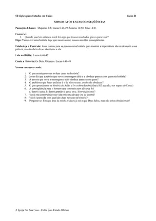 52 Lições para Estudos em Casas Lição 21
NOSSOS ATOS E SUAS CONSEQÜÊNCIAS
Passagens Chaves: Miquéias 6:8; Lucas 6:46-49; Mateus 12:50; João 14:23
Converse:
1. Quando você era criança, você fez algo que trouxe resultados graves para você?
Diga: Vamos ver uma história hoje que mostra como nossos atos têm conseqüências.
Estabeleça o Contexto: Jesus contou para as pessoas uma história para mostrar a importância não só de ouvir a sua
palavra, mas também de ser obediente a ela.
Leia na Bíblia: Lucas 6:46-47
Conte a História: Os Dois Alicerces. Lucas 6:46-49
Vamos conversar mais:
1. O que aconteceu com as duas casas na história?
2. Jesus diz que a pessoa que ouve a mensagem dele e a obedece parece com quem na história?
3. A pessoa que ouve a mensagem e não obedece parece com quem?
4. O problema que Jesus enfatiza é o de não escutar, ou de não obedecer?
5. O que aprendemos na história de Adão e Eva sobre desobediência?(É pecado; nos separa de Deus.)
6. A conseqüência para o homem que construiu sem alicerce foi
a. danos à casa, b. danos grandes à casa, ou c. destruição total?
7. Você está construindo sua vida em cima de que (ou de quem)?
8. Você é parecida com qual das duas pessoas na história?
9. Pergunte-se: Em que área da minha vida eu já sei o que Deus falou, mas não estou obedecendo?
A Igreja Em Sua Casa – Folha para Estudo Bíblico
 
