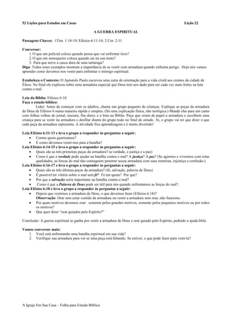 52 Lições para Estudos em Casas Lição 22
A GUERRA ESPIRITUAL
Passagens Chaves: 1Tim. 1:18-19; Efésios 6:11-18; 2 Cor. 2:11
Conversar:
1.O que um policial coloca quando pensa que vai enfrentar tiros?
2.O que um motoqueiro coloca quando sai na sua moto?
3. Para que serve a casca dura de uma tartaruga?
Diga: Todos estes exemplos mostram a importância de se vestir com armadura quando enfrenta perigo. Hoje nós vamos
aprender como devemos nos vestir para enfrentar o inimigo espiritual.
Estabeleça o Contexto: O Apóstolo Paulo escreveu uma carta de orientação para a vida cristã aos crentes da cidade de
Éfeso. No final ele explicou sobre uma armadura especial que Deus tem nos dado para ser cada vez mais fortes na luta
contra o mal.
Leia da Bíblia: Efésios 6:10
Faça o estudo bíblico:
Líder: Antes de começar com os adultos, chame um grupo pequeno de crianças. Explique as peças da armadura
de Deus de Efésios 6 numa maneira rápida e simples. (Só uma explicação física, não teológica.) Mande elas para um canto
com folhas velhas de jornal, tesoura, fita durex e a lista na Bíblia. Peça que criam de papel a armadura e escolhem uma
criança para se vestir na armadura e desfilar diante do grupo todo no final do estudo. Aí, o grupo vai ter que dizer o que
cada peça da armadura representa. A atividade fixa aprendizagem e é muito divertido!
Leia Efésios 6:11-13 e leva o grupo a responder às perguntas a seguir:
• Contra quem guerreamos?
• E como devemos vestir-nos para a batalha?
Leia Efésios 6:14-15 e leva o grupo a responder às perguntas a seguir:
• Quais são as três primeiras peças da armadura? (a verdade, a justiça e a paz)
• Como é que a verdade pode ajudar na batalha contra o mal? A justiça? A paz? (Se agirmos e vivermos com estas
qualidades, as forcas do mal não conseguem penetrar nossa armadura com suas mentiras, injustiça e confusão.)
Leia Efésios 6:16-17 e leva o grupo a responder às perguntas a seguir:
• Quais são as três últimas peças da armadura? (fé, salvação, palavra de Deus)
• É possível ter vitória sobre o mal sem fé? Fé em quem? Por que?
• Por que a salvação seria importante na batalha contra o mal?
• Como é que a Palavra de Deus pode ser útil para nós quando enfrentamos as forças do mal?.
Leia Efésios 6:18 e leva o grupo a responder às perguntas a seguir:
• Depois que vestimos a armadura de Deus, o que devemos fazer (Efésios 6.18)?
Observação: Orar sem estar vestido da armadura ou vestir a armadura sem orar, não funciona.
• Por quais motivos devemos orar: somente pelos grandes motivos, somente pelos pequenos motivos ou por todos
os motivos?
• Que quer dizer “orar guiados pelo Espírito?”
Conclusão: A guerra espiritual se ganha por vestir a armadura de Deus e orar guiado pelo Espírito, pedindo a ajuda Dele.
Vamos conversar mais:
1. Você está enfrentando uma batalha espiritual em sua vida?
2. Verifique sua armadura para ver se uma peça está faltando. Se estiver, o que pode fazer para vesti-la?
A Igreja Em Sua Casa – Folha para Estudo Bíblico
 