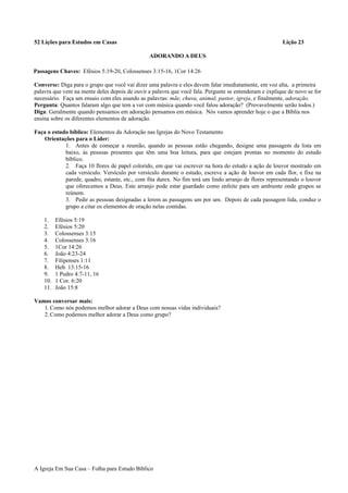 52 Lições para Estudos em Casas Lição 23
ADORANDO A DEUS
Passagens Chaves: Efésios 5:19-20, Colossenses 3:15-16, 1Cor 14:26
Converse: Diga para o grupo que você vai dizer uma palavra e eles devem falar imediatamente, em voz alta, a primeira
palavra que vem na mente deles depois de ouvir a palavra que você fala. Pergunte se entenderam e explique de novo se for
necessário. Faça um ensaio com eles usando as palavras: mãe, chuva, animal, pastor, igreja, e finalmente, adoração.
Pergunta: Quantos falaram algo que tem a ver com música quando você falou adoração? (Provavelmente serão todos.)
Diga: Geralmente quando pensamos em adoração pensamos em música. Nós vamos aprender hoje o que a Bíblia nos
ensina sobre os diferentes elementos de adoração.
Faça o estudo bíblico: Elementos da Adoração nas Igrejas do Novo Testamento
Orientações para o Líder:
1. Antes de começar a reunião, quando as pessoas estão chegando, designe uma passagem da lista em
baixo, às pessoas presentes que têm uma boa leitura, para que estejam prontas no momento do estudo
bíblico.
2. Faça 10 flores de papel colorido, em que vai escrever na hora do estudo a ação de louvor mostrado em
cada versículo. Versículo por versículo durante o estudo, escreve a ação de louvor em cada flor, e fixe na
parede, quadro, estante, etc., com fita durex. No fim terá um lindo arranjo de flores representando o louvor
que oferecemos a Deus. Este arranjo pode estar guardado como enfeite para um ambiente onde grupos se
reúnem.
3. Pedir as pessoas designadas a lerem as passagens um por um. Depois de cada passagem lida, conduz o
grupo a citar os elementos de oração nelas contidas.
1. Efésios 5:19
2. Efésios 5:20
3. Colossenses 3:15
4. Colossenses 3:16
5. 1Cor 14:26
6. João 4:23-24
7. Filipenses 1:11
8. Heb. 13:15-16
9. 1 Pedro 4:7-11, 16
10. 1 Cor. 6:20
11. João 15:8
Vamos conversar mais:
1.Como nós podemos melhor adorar a Deus com nossas vidas individuais?
2.Como podemos melhor adorar a Deus como grupo?
A Igreja Em Sua Casa – Folha para Estudo Bíblico
 