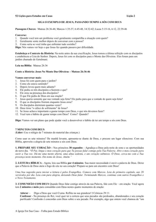 52 Lições para Estudos em Casas Lição 2
SIGA O EXEMPLO DE JESUS, PASSANDO TEMPO A SÓS COM DEUS
Passagens Chaves: Mateus 26:36-46; Marcos 1:35-37, 6:45-48, 14:32-42; Lucas 5:15-16, 6:12, 22:39-46
Converse:
1. Quando você tem um problema você geralmente compartilha a situação com quem?
2. Geralmente sente melhor depois de conversar com a pessoa?
3. Como seria se você tinha que enfrentar tudo sozinho?
Diga: Nós vamos ver hoje o que Jesus fez quando passava por dificuldade.
Estabeleça o Contexto da História: Na noite antes da sua crucificação, Jesus tomou a última refeição com os discípulos
e estabeleceu a Ceia do Senhor. Depois, Jesus foi com os discípulos para o Monte das Oliveiras. Eles foram para um
jardim chamado de Getsêmani.
Leia na Bíblia: Mateus 26:36
Conte a História: Jesus No Monte Das Oliveiras – Mateus 26:36-46
Vamos conversar mais:
1. Jesus foi com quem para o jardim?
2. Como ele estava sentindo?
3. Depois levou quem mais adiante?
4. Ele pediu os três discípulos a fazerem o que?
5. Ele orou na presença dos discípulos?
6. O que Ele pediu de Deus em sua oração?
7. Jesus queria somente que sua vontade seja feita? Ele pediu para que a vontade de quem seja feita?
8. O que os discípulos fizeram enquanto Jesus orou?
9. Os discípulos dormiram quantas vezes?
10. Deus tirou “o cálice de sofrimento” de Jesus?
11. Se Jesus achava importante a gastar tempo com Deus, o que nós devemos fazer?
12. Você tem o hábito de gastar tempo com Deus? Como? Quando?
Diga: Vamos ver um plano que pode ajudar você a desenvolver o hábito de ter um tempo a sós com Deus.
7 MINUTOS COM DEUS
(Líder: Use o relógio de 7 minutes do material das crianças.)
Como usar os sete minutos? De manhã levante, apresente-se diante de Deus, e procure um lugar silencioso. Com sua
Bíblia, aproveite a alegria de sete minutos a sós com Deus.
1. PREPARE SEU CORAÇÃO – Nos primeiros 30 segundos – Agradeça a Deus pela noite de sono e as oportunidades
do novo dia. “Ó Pai, limpa o meu coração para que Tu possas falar comigo pela Tua Palavra. Abre o meu coração para
ouvir a Tua voz. Dá-me uma mente aberta, uma alma sedenta, e um coração submisso. Ó Deus, cerca-me com a Tua
presença neste momento. Em nome de Jesus, Amém.”
2. LEITURA BÍBLICA - Agora, leia sua Bíblia por 4 minutos. Sua maior necessidade é ouvir a palavra de Deus. Deixe
que a Palavra de Deus ateia o fogo do céu no seu coração! Prepare-se para um encontro com Deus!
Uma boa sugestão para iniciar a leitura é pelos Evangelhos. Comece com Marcos. Leia do primeiro capítulo, uns 20
versículos por dia. Leia com pura alegria, deixando Deus falar. Terminando Marcos, continue com outros Evangelhos e
o Novo Testamento.
3. COMUNHÃO COM DEUS Quando Deus falar contigo através da sua Palavra, fale com Ele – em oração. Você agora
tem 2 minutos e meio para comunhão com Deus nestes quatro momentos de oração:
Adorar – Diga a Deus que você O ama. Reflita na sua grandeza! I Crônicas 29:11.
Confessar - Na presença do Rei, você quer ter a certeza que seus pecados são perdoados, abandonados e seu coração
purificado! Confissão é concordar com Deus sobre o seu pecado. Por exemplo, algo que ontem você chamou de “um
A Igreja Em Sua Casa – Folha para Estudo Bíblico
 