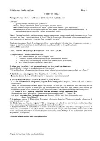 52 Lições para Estudos em Casas Lição 24
A OBRA DA CRUZ
Passagens Chaves: Mt. 27:31-66; Marcos 15:20-47; João 19:18-42; I Pedro 3:18
Converse:
1. Alguém já fez algo bem difícil para ajudar você?
2.Você já fez algo especial com grande sacrifício para uma outra pessoa?
3.Qual o motivo que geralmente leva uma pessoa a ajudar alguém, mesmo a ajuda sendo difícil?
4.Quando alguém faz um sacrifício grande para uma outra pessoa, como é que os dois se sentirem depois? Os
sentimentos variam de acordo com a pessoa, a situação e o motivo?
Diga: A Escritura Sagrada diz que Deus mostra o seu amor para conosco, em que, quando ainda éramos pecadores, Cristo
morreu por nós. Qual é o nosso valor diante de Deus? Valor de alguma coisa é determinado pelo preço que alguém quer
pagar para comprá-la. Vamos ver o preço que Deus pagou para nos salvar!
Estabeleça o contexto: Depois de um julgamento ilícito e uma condenação traiçoeira, Jesus foi espancado, zombado, e
pregado na cruz. Nossa história é da crucificação com os detalhes contados no Evangelho de Lucas.
Leia na Bíblia: Lucas 23:26
Conte a História: A Crucificação de acordo com Lucas. Lucas 23:26-47
1. Perguntas sobre a narrativa da crucificação:
1. Você acredita que tudo que Jesus fez foi para você?
2. O que mais toca em você nesta história? O que mais chama sua atenção?
3. Depois de ouvir esta história hoje, como é que a sua vida precisa ser diferente?
4. Você crê que Jesus tem o poder para libertar você?
2- A base para o perdão é a cruz, instrumento usado por Deus para tratar do pecado.
Segundo I Pedro 3:18, qual foi a razão da morte de Cristo na cruz?
“Pois também, Cristo sofreu pelos pecados de uma vez por todas, o justo pelos injustos, para conduzir-nos a Deus. .”
3 - Cristo deu sua vida, ninguém a tirou dEle (João 10:17-18 e João 19:30).
Pergunta: A morte de Jesus Cristo foi imposta, ou Ele deu sua vida voluntariamente?
4- A morte de Jesus Cristo é o resultado do amor e da justiça de Deus.
4.1- Tudo o que Deus tem feito por você, depende do seu amor por você. Segundo I João 4:8-10, como se define o
amor de Deus?
“Quem não ama não conhece a Deus, porque Deus é amor. Foi assim que Deus manifestou o seu amor entre nós: ele
enviou o seu Filho Unigênito ao mundo, para que pudéssemos viver por meio dele. Nisto consiste o amor: não em que
nós tenhamos amado a Deus, mas em que ele nos amou e enviou seu Filho como propiciação pelos nossos pecados”.
4.2- O amor de Deus é universal e sacrificial, dá-se a si mesmo e é um com o amor de Cristo.
Deus deseja que todos “sejam salvos e cheguem ao conhecimento da verdade". (I Timóteo 2:4).
4.3- Deus é justo, e por isso, Ele se opõe ao pecado. Romanos 6:23 diz que o preço do pecado é a morte.
Somos livres!! Como??
5- A cruz como resgate. A idéia principal do resgate é o livramento do perigo. Nós somos resgatados pela entrega de
Jesus Cristo à morte na cruz.
Em Tito 2:14, de que Jesus nos resgatou ? “Ele se entregou por nós a fim de nos remir de toda a maldade e purificar
para si mesmo um povo particularmente seu, dedicado à pratica de boas obras.”
6- A cruz como vitória. A morte de Cristo na cruz é o ponto decisivo da batalha entre Deus e Satanás pela possessão de
nossas vidas. No decorrer da sua vida, Cristo foi vitorioso em cada situação. Por um momento, pareceu como se Ele
tivesse sido vencido, mas através da ressurreição vemos a cruz como vitória. As forças do mal receberam um golpe mortal
do qual nunca se recuperarão.
Feche com músicas sobre a cruz, libertação e vitória.
A Igreja Em Sua Casa – Folha para Estudo Bíblico
 