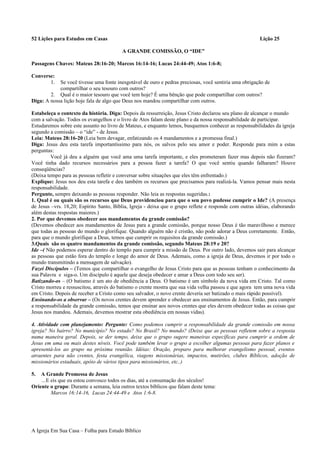52 Lições para Estudos em Casas Lição 25
A GRANDE COMISSÃO, O “IDE”
Passagens Chaves: Mateus 28:16-20; Marcos 16:14-16; Lucas 24:44-49; Atos 1:6-8;
Converse:
1. Se você tivesse uma fonte inesgotável de ouro e pedras preciosas, você sentiria uma obrigação de
compartilhar o seu tesouro com outros?
2. Qual é o maior tesouro que você tem hoje? É uma bênção que pode compartilhar com outros?
Diga: A nossa lição hoje fala de algo que Deus nos mandou compartilhar com outros.
Estabeleça o contexto da história. Diga: Depois da ressurreição, Jesus Cristo declarou seu plano de alcançar o mundo
com a salvação. Todos os evangelhos e o livro de Atos falam deste plano e da nossa responsabilidade de participar.
Estudaremos sobre este assunto no livro de Mateus, e enquanto lemos, busquemos conhecer as responsabilidades da igreja
segundo a comissão – o “ide” - de Jesus.
Leia: Mateus 28:16-20 (Leia bem devagar, enfatizando os 4 mandamentos e a promessa final.)
Diga: Jesus deu esta tarefa importantíssimo para nós, os salvos pelo seu amor e poder. Responde para mim a estas
perguntas:
Você já deu a alguém que você ama uma tarefa importante, e eles prometeram fazer mas depois não fizeram?
Você tinha dado recursos necessários para a pessoa fazer a tarefa? O que você sentiu quando falharam? Houve
conseqüências?
(Deixa tempo para as pessoas refletir e conversar sobre situações que eles têm enfrentado.)
Explique: Jesus nos deu esta tarefa e deu também os recursos que precisamos para realizá-la. Vamos pensar mais nesta
responsabilidade.
Pergunte, sempre deixando as pessoas responder. Não leia as respostas sugeridas.:
1. Qual é ou quais são os recursos que Deus providenciou para que o seu povo pudesse cumprir o Ide? (A presença
de Jesus –vrs. 18,20; Espírito Santo, Bíblia, Igreja - deixa que o grupo reflete e responde com outras idéias, elaborando
além destas respostas maiores.)
2. Por que devemos obedecer aos mandamentos da grande comissão?
(Devemos obedecer aos mandamentos de Jesus para a grande comissão, porque nosso Deus é tão maravilhoso e merece
que todas as pessoas do mundo o glorifique. Quando alguém não é cristão, não pode adorar a Deus corretamente. Então,
para que o mundo glorifique a Deus, temos que cumprir os requisitos da grande comissão.)
3.Quais são os quatro mandamentos da grande comissão, segundo Mateus 28:19 e 20?
Ide –( Não podemos esperar dentro do templo para cumprir a missão de Deus. Por outro lado, devemos sair para alcançar
as pessoas que estão fora do templo e longe do amor de Deus. Ademais, como a igreja de Deus, devemos ir por todo o
mundo transmitindo a mensagem de salvação).
Fazei Discípulos – (Temos que compartilhar o evangelho de Jesus Cristo para que as pessoas tenham o conhecimento da
sua Palavra e siga-o. Um discípulo é aquele que deseja obedecer e amar a Deus com todo seu ser).
Batizando-os – (O batismo é um ato de obediência a Deus. O batismo é um símbolo da nova vida em Cristo. Tal como
Cristo morreu e ressuscitou, através do batismo o crente mostra que sua vida velha passou e que agora tem uma nova vida
em Cristo. Depois de receber a Cristo como seu salvador, o novo crente deveria ser batizado o mais rápido possível).
Ensinando-os a observar – (Os novos crentes devem aprender e obedecer aos ensinamentos de Jesus. Então, para cumprir
a responsabilidade da grande comissão, temos que ensinar aos novos crentes que eles devem obedecer todas as coisas que
Jesus nos mandou. Ademais, devemos mostrar esta obediência em nossas vidas).
4. Atividade com planejamento: Pergunte: Como podemos cumprir a responsabilidade da grande comissão em nossa
igreja? No bairro? No município? No estado? No Brasil? No mundo? (Deixe que as pessoas refletem sobre a resposta
numa maneira geral. Depois, se der tempo, deixe que o grupo sugere maneiras específicas para cumprir a ordem de
Jesus em uma ou mais destes níveis. Você pode também levar o grupo a escolher algumas pessoas para fazer planos e
apresentá-los ao grupo na próxima reunião. Idéias: Oração, preparo para melhorar evangelismo pessoal, eventos
atraentes para não crentes, festa evangélica, viagens missionárias, impactos, mutirões, clubes Bíblicos, adoção de
missionários estaduais, apóio de vários tipos para missionários, etc..)
5. A Grande Promessa de Jesus
…E eis que eu estou convosco todos os dias, até a consumação dos séculos!
Oriente o grupo: Durante a semana, leia outros textos bíblicos que falam deste tema:
Marcos 16:14-16, Lucas 24:44-49 e Atos 1:6-8.
A Igreja Em Sua Casa – Folha para Estudo Bíblico
 