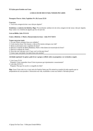 52 Lições para Estudos em Casas Lição 26
A SOLUÇÃO DE DEUS PARA NOSSOS PECADOS
Passagens Chaves: João, Capítulos 19 e 20; Lucas 23:24
Converse:
1. Você teria coragem de dar a sua vida por alguém?
Estabeleça o contexto da história. Diga: Provavelmente nenhum de nós teria coragem de dar nossa vida por alguém.
Hoje vamos ver a história de alguém que fez isto por nós.
Leia na Bíblia: João 19:14-16
Conte a História: A Morte e Ressurreição de Jesus – João 19:17-20:31
Vamos conversar mais:
1. Por que Pilatos entregou Jesus aos soldados?
2. Como morreu Jesus: Lhe tiraram a vida ou Ele mesmo entregou sua vida?
3. Quem se preocupou com a sepultura de Jesus?
4. Qual foi a resposta de Maria Madalena, Pedro e João diante da ressurreição de Jesus?
5. Qual foi a resposta de Tomé?
6. Jesus deu sua vida para você. O que você vai dar para Jesus?
7. Como é que você pode viver para Jesus esta semana?
Atividade opcional: Se quiser, pode levar o grupo a refletir sobre as perguntas e os versículos a seguir.
1. Leia Lucas 23:24.
Pergunte: Como respondeu Jesus Cristo às pessoas que injustamente o assassinaram?
2. Leia João 20:30-31.
Pergunte: Para que foi escrito o evangelho de João?
Diga: Jesus Cristo está vivo e é por meio do Espírito Santo que Ele entrará no coração de todos aqueles que se
arrependerem de seus pecados e oferecerem sua vida, recebendo-o como seu Senhor e Salvador pessoal.
A Igreja Em Sua Casa – Folha para Estudo Bíblico
 