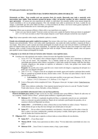 52 Lições para Estudos em Casas Lição 27
SUGESTÕES PARA TEMPOS PROLONGADOS EM ORAÇÃO
Orientação ao líder: Esta reunião será um encontro forte de oração. Querendo usar todo o material, seria
interessante uma vigília. Num encontro normal da igreja, o líder vai precisar escolher de todo o material o que
quer apresentar. Ao passar por esta experiência de oração, os indivíduos vão entender melhor como passar tempos de
oração estendidos a sós ou em grupos pequenos. Eles vão entender mais sobre as promessas de Jesus, o poder do seu
sangue, a autoridade que têm como filhos de Deus, e a força da Palavra de Deus e de louvor numa guerra espiritual. O
propósito é que saiam fortalecidos na fé e motivados para guerrear!
Converse: (Deixe que as pessoas refletem e falem sobre a sua experiência em oração.)
1. Como vai a sua vida de oração? Você já é crente em Jesus com o poder do Espírito Santo por dentro te ajudando?
(Ef. 1:13-14) Você ora todos os dias? Está sempre disposto a orar? Qual a duração normal das suas orações?
Diga: Hoje vamos aprender sobre oração, estudando a palavra e orando.
Estude esta orientação para poder explicá-la ao grupo: Nas nossas vidas com Jesus, vamos encontrar situações em que
Satanás está entrincheirado. Talvez você tenha orado repetidamente, mas ainda não tenha recebido a resposta de Deus a
sua oração. Deus talvez o guie a passar um tempo prolongado em oração até que você sinta por dentro a confirmação da
parte do Espírito Santo que sua oração já foi respondida. As sugestões que seguem são para esses tempos de oração mais
intensos, onde o cristão vivencia uma guerra espiritual por meio da oração. Vamos examinar, orando, estes seis passos
para ajudá-lo nesses tempos prolongados de oração.
1. Regozije-se na vitória de Cristo no Calvário sobre Satanás e seus espíritos maus.
• Fortaleça sua vida espiritual com oração e leitura de textos das Sagradas Escrituras como:
o Lucas 10:17-20, “Os setenta e dois voltaram alegres e disseram: ‘ Senhor, até os demônios se submetem
a nós, em teu nome’. Ele respondeu: ‘Eu vi Satanás caindo do céu como relâmpago. Eu lhes dei
autoridade para pisarem sobre cobras e escorpiões, e sobre todo o poder do inimigo; nada lhes fará dano.
Contudo, alegrem-se, não porque os espíritos se submetem a vocês, mas porque seus nomes estão
escritos nos céus’.”
Pergunte: De acordo com o texto, qual deve ser o maior motivo de alegria: a segurança de salvação ou o
poder que vem daquela salvação?
o João 12:31-33, “ ‘Chegou a hora de ser julgado este mundo; agora será expulso o príncipe deste mundo.
Mas eu, quando for levantado da terra, atrairei todos a mim’. Ele disse isso para indicar o tipo de morte
que haveria de sofrer.”
o Leia também: (Estude os versos antes para escolher os que quer usar.) Romanos 16:20,
Efésios 1:19-22, Colossenses 2:15, Hebreus 2:14 e Tiago 4:7
• Louve a Deus pela vitória completa de Cristo. Dê graças a Jesus por ter pago o preço. Cante louvor ao
Senhor.
Cante vários cânticos conhecidos. Uma resposta musical possível seria só o coro de “Exultai! Exultai!
Vinde todos louvar, a Jesus, Salvador, a Jesus, Redentor. . . .”
2. Alegre-se na autoridade soberana de Cristo e na sua força poderosa.
Possível atividade para variar: O líder vai ler em voz alta e animada estes versos Bíblicos. Depois de cada uma vai
ter a resposta “Amém! Glória a Deus!”, primeiro pelas mulheres e segundo pelos homens.
• Hebreus 1:3 - O Filho é o resplendor da glória de Deus e a expressão exata do seu ser, sustentando
todas as coisas por sua palavra poderosa. Depois de ter realizado a purificação dos pecados, ele se
assentou à direita da Majestade nas alturas;
• Salmo 110:1 - ...O SENHOR (se refere a Deus) disse ao meu Senhor (se refere a Jesus): “Senta-te à
minha direita até que eu faça dos teus inimigos um estrado para os teus pés.”
• Isaías 9:7 - …Ele (se refere a Jesus) estenderá o seu domínio, e haverá paz sem fim sobre o trono de
Davi e sobre o seu reino, estabelecido e mantido com justiça e retidão, desde agora e para sempre. O
zelo do Senhor dos Exércitos fará isso.”
• Filipenses 3:21 - ...Pelo poder que o capacita a colocar todas as coisas debaixo do seu domínio,
• Isaías 52:7 - ...O seu Deus reina!
• Mateus 28:18 – Então, Jesus aproximou-se deles e disse: “Foi-me dada toda a autoridade nos céus e na
terra.”
• Hebreus 13:8 - ...Jesus Cristo é o mesmo ontem, e hoje, e para sempre.
A Igreja Em Sua Casa – Folha para Estudo Bíblico
 