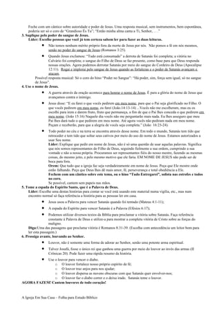 Feche com um cântico sobre autoridade e poder de Jesus. Uma resposta musical, sem instrumentos, bem espontânea,
poderia ser só o coro de “Grandioso És Tu”; “Então minha alma canta a Ti, Senhor, . . .”
3. Suplique pelo poder do sangue de Jesus.
Líder: Escolhe pessoas que você já tem certeza sabem ler para fazer as duas leituras.
• Não temos nenhum mérito próprio fora da morte de Jesus por nós. Não pomos a fé em nós mesmos,
senão no poder do sangue de Jesus (Romanos 3:25).
• Quando Jesus exclamou: “Tudo está consumado” a derrota de Satanás foi completa; a vitória no
Calvário foi completa; o sangue do Filho de Deus se faz presente, como base para que Deus responda
nossas orações. Agora podemos derrotar Satanás por meio do sangue do Cordeiro de Deus (Apocalipse
12:11). Rogai e implorai pelo sangue de Jesus quando as fortalezas e o poder de Satanás avançam e
atacam.
Possível resposta musical: Só o coro do hino “Poder no Sangue”: “Há poder, sim, força sem igual, só no sangue
de Jesus”.
4. Use o nome de Jesus.
• A guerra através da oração acontece para honrar o nome de Jesus. É para a glória do nome de Jesus que
avançamos contra o inimigo.
• Jesus disse: “E eu farei o que vocês pedirem em meu nome, para que o Pai seja glorificado no Filho. O
que vocês pedirem em meu nome, eu farei (João.14:13-14) ...Vocês não me escolheram, mas eu os
escolhi para irem e darem fruto, fruto que permaneça, a fim de que o Pai lhes conceda o que pedirem em
meu nome. (João 15:16) Naquele dia vocês não me perguntarão mais nada. Eu lhes asseguro que meu
Pai lhes dará tudo o que pedirem em meu nome. Até agora vocês não pediram nada em meu nome.
Peçam e receberão, para que a alegria de vocês seja completa.” (João 16:23-24).
• Todo poder no céu e na terra se encontra através desse nome. Em todo o mundo, Satanás tem tido que
retroceder e tem tido que soltar seus cativos por meio do uso do nome de Jesus. Estamos autorizados a
usar Seu nome.
Líder: Explique que pedir em nome de Jesus, não é só uma questão de usar aquelas palavras. Significa
que nós somos representantes do Filho de Deus, seguindo fielmente a sua ordem, cumprindo a sua
vontade e não a nossa própria. Procuramos ser representantes fiéis do nosso mestre, fazendo as mesmas
coisas, do mesmo jeito, e pelo mesmo motivo que ele faria. EM NOME DE JESUS não pode ser de
boca para fora.
Orem: Que tudo que a igreja faz seja verdadeiramente em nome de Jesus. Peça que Ele mostre onde
estão falhando. Peça que Deus lhes dê mais amor, fé, perseverança e total obediência a Ele.
Fechem com um cântico sobre este tema, ou o hino “Tudo Entregarei”, solista nas estrofes e todos
no coro.
Se possível, cantem sem papeis nas mãos.
5. Tome a espada do Espírito Santo, que é a Palavra de Deus.
Líder: Escolhe uma destas histórias para contar se você está usando este material numa vigília, etc., mas num
encontro normal só faça referência a história para as pessoas ler em casa.
• Jesus usou a Palavra para vencer Satanás quando foi tentado (Mateus 4:1-11);
• A espada do Espírito para vencer Satanás é a Palavra (Efésios 6:17);
• Podemos utilizar diversos textos da Bíblia para proclamar a vitória sobre Satanás. Faça referência
constante à Palavra de Deus e utilize-a para mostrar a completa vitória de Cristo sobre as forças do
maligno.
Diga:Uma das passagens que proclama vitória é Romanos 8:31-39. (Escolha com antecedência um leitor bom para
ler esta passagem.)
6. Prossiga avante, louvando ao Senhor.
• Louvor, não é somente uma forma de adorar ao Senhor, senão uma potente arma espiritual.
• Talvez Josafá, fosse o único rei que ganhou uma guerra por meio do louvor ao invés das armas (II
Crônicas 20). Pode fazer uma rápida resumo da história.
• Use o louvor para vencer o diabo.
o O louvor fortalece nosso próprio espírito de fé;
o O louvor traz anjos para nos ajudar;
o O louvor dispersa as nuvens obscuras com que Satanás quer envolver-nos;
o O louvor faz o diabo correr e o deixa irado. Satanás teme o louvor.
AGORA FAZEM! Cantem louvores de todo coração!
A Igreja Em Sua Casa – Folha para Estudo Bíblico
 