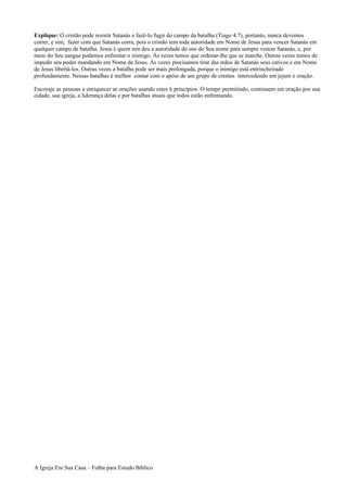 Explique: O cristão pode resistir Satanás e fazê-lo fugir do campo da batalha (Tiago 4:7), portanto, nunca devemos
correr, e sim, fazer com que Satanás corra, pois o cristão tem toda autoridade em Nome de Jesus para vencer Satanás em
qualquer campo de batalha. Jesus é quem nos deu a autoridade do uso do Seu nome para sempre vencer Satanás, e, por
meio do Seu sangue podemos enfrentar o inimigo. Às vezes temos que ordenar-lhe que se marche. Outras vezes temos de
impedir seu poder mandando em Nome de Jesus. Às vezes precisamos tirar das mãos de Satanás seus cativos e em Nome
de Jesus libertá-los. Outras vezes a batalha pode ser mais prolongada, porque o inimigo está entrincheirado
profundamente. Nessas batalhas é melhor contar com o apóio de um grupo de crentes intercedendo em jejum e oração.
Encoraje as pessoas a enriquecer as orações usando estes 6 princípios. O tempo permitindo, continuem em oração por sua
cidade, sua igreja, a liderança delas e por batalhas atuais que todos estão enfrentando.
A Igreja Em Sua Casa – Folha para Estudo Bíblico
 