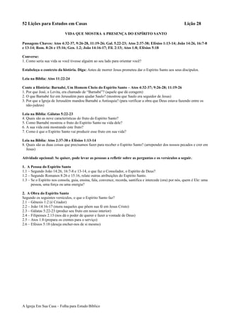 52 Lições para Estudos em Casas Lição 28
VIDA QUE MOSTRA A PRESENÇA DO ESPÍRITO SANTO
Passagens Chaves: Atos 4:32-37, 9:26-28, 11:19-26; Gal. 5.22-23; Atos 2:37-38; Efésios 1:13-14; João 14:26, 16:7-8
e 13-14; Rom. 8:26 e 15:16; Gen. 1.2; João 14:16-17; Fil. 2:13; Atos 1:8; Efésios 5:18
Converse:
1. Como seria sua vida se você tivesse alguém ao seu lado para orientar você?
Estabeleça o contexto da história. Diga: Antes de morrer Jesus prometeu dar o Espírito Santo aos seus discípulos.
Leia na Bíblia: Atos 11:22-24
Conte a História: Barnabé, Um Homem Cheio do Espírito Santo – Atos 4:32-37; 9:26-28; 11:19-26
1. Por que José, o Levita, era chamado de “Barnabé”? (aquele que dá coragem)
2. O que Barnabé fez em Jerusalém para ajudar Saulo? (mostrou que Saulo era seguidor de Jesus)
3. Por que a Igreja de Jerusalém mandou Barnabé a Antioquia? (para verificar a obra que Deus estava fazendo entre os
não-judeus)
Leia na Bíblia: Gálatas 5:22-23
4. Quais são as nove características do fruto do Espírito Santo?
5. Como Barnabé mostrou o fruto do Espírito Santo na vida dele?
6. A sua vida está mostrando este fruto?
7. Como é que o Espírito Santo vai produzir esse fruto em sua vida?
Leia na Bíblia: Atos 2:37-38 e Efésios 1:13-14
8. Quais são as duas coisas que precisamos fazer para receber o Espírito Santo? (arrepender dos nossos pecados e crer em
Jesus)
Atividade opcional: Se quiser, pode levar as pessoas a refletir sobre as perguntas e os versículos a seguir.
1. A Pessoa do Espírito Santo
1.1 – Segundo João 14:26, 16:7-8 e 13-14, o que faz o Consolador, o Espírito de Deus?
1.2 – Segundo Romanos 8:26 e 15:16, relate outras atribuições do Espírito Santo.
1.3 – Se o Espírito nos consola, guia, ensina, fala, convence, recorda, santifica e intercede (ora) por nós, quem é Ele: uma
pessoa, uma força ou uma energia?
2. A Obra do Espírito Santo
Segundo os seguintes versículos, o que o Espírito Santo faz?
2.1 – Gênesis 1:2 (é Criador)
2.2 – João 14:16-17 (mora naqueles que põem sua fé em Jesus Cristo)
2.3 – Gálatas 5:22-23 (produz seu fruto em nosso interior)
2.4 – Filipenses 2.13 (nos dá o poder de querer e fazer a vontade de Deus)
2.5 – Atos 1:8 (prepara os crentes para o serviço)
2.6 – Efésios 5:18 (deseja encher-nos de si mesmo)
A Igreja Em Sua Casa – Folha para Estudo Bíblico
 