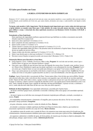 52 Lições para Estudos em Casas Lição 29
A IGREJA: ENTENDENDO OS DONS ESPIRITUAIS
Romanos 12:4,5: Assim como cada um de nós tem um corpo com muitos membros e esses membros não exercem todos a
mesma função, assim também em Cristo nós, que somos muitos, formamos um corpo, e cada membro está ligado a todos
os outros.
Na igreja, cada membro é útil e importante. Não há ninguém mais importante que o outro, todos são úteis para que
a igreja ministre ao mundo como Deus quer. Cada membro do corpo tem pelo menos um dom e esses dons são
para edificar o corpo. A descrição dos dons espirituais encontra-se em Romanos 12:6-8; 1Coríntios 12:8-10,28 e
Efésios 4:11.
Entendendo os Dons Espirituais
Dons espirituais são capacidades (atributos especiais/divinos) que habilitam os cristãos a executarem uma tarefa
(função) específica na igreja local.
♦ Quem dá os dons espirituais? (1Coríntios 12:11)
♦ Qual o propósito dos dons espirituais? (1 Coríntios 14:12)
♦ Quem recebe os dons? (1 Coríntios 12:7).
♦ Talento natural é a mesma coisa que dom espiritual? (1 Coríntios 12:1,11-13).
Talentos são capacidades dados por Deus e são presentes antes de recebermos o Espírito Santo. Porem eles podem e
devem ser usados em serviço a Deus.
♦ Alguns cristãos não têm dons espirituais? (1 Coríntios 12:7,11,18).
♦ Quem é que decida quais os dons que recebemos? (1 Coríntios 12:11; Hebreus 2:4)
♦ Devemos exercer funções na igreja de acordo com nossos dons? (Romanos 12:6-8, 1 Pedro 4:10)
Orientações Básicas para Descobrir os Seus Dons:
♦ Esteja disposto a servir. Trabalhe. Envolva-se. Mãos à obra. Pergunte: Se você não está servindo, como é que o
Espírito Santo vai agir por sua vida para fortalecer a igreja?
♦ Faça tudo o que a Bíblia diz que devemos fazer que não depende dos nossos dons. Exemplo: amar, perdoar, louvar,
etc. Observe bem: Obediência é aquilo que traz poder espiritual e o uso sobrenatural do seu dom. Pergunte:Você é
um crente que o Espírito Santo vai usar com poder para abençoar a sua igreja? Você escuta e obedece a sua voz?
♦ Ouça o que outras pessoas na sua família cristã dizem a respeito do que você é capaz de fazer. Lembre-se: Os seus
irmãos em Cristo só vão poder te ajudar descobrir seu dom se você está trabalhando e eles têm algo para observar!.
Explique: Agora é hora de abrir o seu presente de Deus. Vamos juntos olhar a lista de dons que está na Bíblia. Durante
esta conversa sobre dons, todos vocês devem dizer a pessoa a sua esquerda o que você acha de ser seu dom espiritual.
(Líder: Depois de falar sobre todos os dons, o grupo vai dizer a cada pessoa um por um o que eles acham que é o seu dom.
O grupo se expressa, e depois a pessoa à esquerda do indivíduo revela o que aquela pessoa mesma identificou como o seu
dom. Tanto a opinião do grupo como a opinião do indivíduo são boas possibilidades. A pessoa vai orar, e continuar a
servir, vendo cada dia mais onde Deus de fato usa a sua vida com efeito especial.)
Definição de Dons Espirituais: Uma capacidade sobrenatural, concedida pelo Espírito Santo. . .
... de iniciar e fortificar igrejas locais, assumindo e exercendo a liderança sobre essas igrejas com autoridade espiritual.
Apóstolo
... de trazer à igreja ou ao indivíduo uma mensagem divinamente inspirada para edificação, exortação, consolação ou
ensino. Profeta
...de compartilhar sistematicamente e claramente o Evangelho, para as pessoas não-salvas. Ele faz isso com poder,
persuasão e desejo profundo. Evangelista
...de guiar, alimentar, ensinar, advertir e cuidar do rebanho de Deus. Pastores
...de entender e comunicar verdades espirituais (da Palavra de Deus) de forma clara e objetiva, que resultará no
crescimento espiritual dos membros do corpo de Cristo. Mestre (Ensino)
…de estabelecer metas de acordo com a vontade de Deus e de comunicar essas metas para outros de tal modo que eles
voluntariamente e harmoniosamente trabalhem juntos para cumprir essas metas para a glória de Deus. Liderança/Presidir
...de organizar e administrar o trabalho da igreja, de forma prática, de maneira que ela atinja os objetivos planejados. Ele
sabe planejar, delegar, supervisionar e cobrar. Administração/Governo
A Igreja Em Sua Casa – Folha para Estudo Bíblico
 