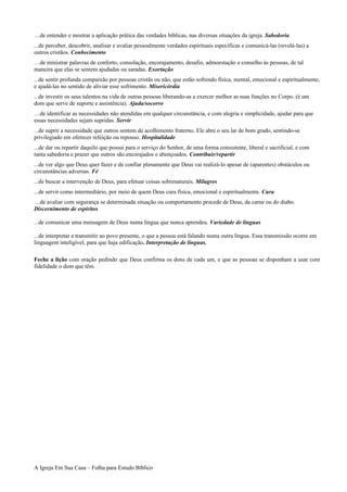 …de entender e mostrar a aplicação prática das verdades bíblicas, nas diversas situações da igreja. Sabedoria
...de perceber, descobrir, analisar e avaliar pessoalmente verdades espirituais específicas e comunicá-las (revelá-las) a
outros cristãos. Conhecimento
…de ministrar palavras de conforto, consolação, encorajamento, desafio, admoestação e conselho às pessoas, de tal
maneira que elas se sentem ajudadas ou saradas. Exortação
...de sentir profunda compaixão por pessoas cristãs ou não, que estão sofrendo física, mental, emocional e espiritualmente,
e ajudá-las no sentido de aliviar esse sofrimento. Misericórdia
...de investir os seus talentos na vida de outras pessoas liberando-as a exercer melhor as suas funções no Corpo. (é um
dom que serve de suporte e assistência). Ajuda/socorro
…de identificar as necessidades não atendidas em qualquer circunstância, e com alegria e simplicidade, ajudar para que
essas necessidades sejam supridas. Servir
...de suprir a necessidade que outros sentem de acolhimento fraterno. Ele abre o seu lar de bom grado, sentindo-se
privilegiado em oferecer refeição ou repouso. Hospitalidade
...de dar ou repartir daquilo que possui para o serviço do Senhor, de uma forma consistente, liberal e sacrificial, e com
tanta sabedoria e prazer que outros são encorajados e abençoados. Contribuir/repartir
...de ver algo que Deus quer fazer e de confiar plenamente que Deus vai realizá-lo apesar de (aparentes) obstáculos ou
circunstâncias adversas. Fé
...de buscar a intervenção de Deus, para efetuar coisas sobrenaturais. Milagres
...de servir como intermediário, por meio de quem Deus cura física, emocional e espiritualmente. Cura
…de avaliar com segurança se determinada situação ou comportamento procede de Deus, da carne ou do diabo.
Discernimento de espíritos
...de comunicar uma mensagem de Deus numa língua que nunca aprendeu. Variedade de línguas
...de interpretar e transmitir ao povo presente, o que a pessoa está falando numa outra língua. Essa transmissão ocorre em
linguagem inteligível, para que haja edificação. Interpretação de línguas.
Feche a lição com oração pedindo que Deus confirma os dons de cada um, e que as pessoas se disponham a usar com
fidelidade o dom que têm.
A Igreja Em Sua Casa – Folha para Estudo Bíblico
 