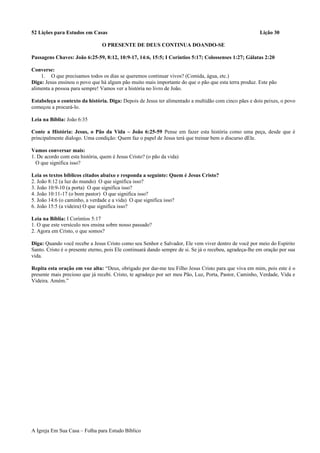 52 Lições para Estudos em Casas Lição 30
O PRESENTE DE DEUS CONTINUA DOANDO-SE
Passagens Chaves: João 6:25-59, 8:12, 10:9-17, 14:6, 15:5; I Coríntios 5:17; Colossenses 1:27; Gálatas 2:20
Converse:
1. O que precisamos todos os dias se queremos continuar vivos? (Comida, água, etc.)
Diga: Jesus ensinou o povo que há algum pão muito mais importante do que o pão que esta terra produz. Este pão
alimenta a pessoa para sempre! Vamos ver a história no livro de João.
Estabeleça o contexto da história. Diga: Depois de Jesus ter alimentado a multidão com cinco pães e dois peixes, o povo
começou a procurá-lo.
Leia na Bíblia: João 6:35
Conte a História: Jesus, o Pão da Vida – João 6:25-59 Pense em fazer esta história como uma peça, desde que é
principalmente dialogo. Uma condição: Quem faz o papel de Jesus terá que treinar bem o discurso dEle.
Vamos conversar mais:
1. De acordo com esta história, quem é Jesus Cristo? (o pão da vida)
O que significa isso?
Leia os textos bíblicos citados abaixo e responda a seguinte: Quem é Jesus Cristo?
2. João 8:12 (a luz do mundo) O que significa isso?
3. João 10:9-10 (a porta) O que significa isso?
4. João 10:11-17 (o bom pastor) O que significa isso?
5. João 14:6 (o caminho, a verdade e a vida) O que significa isso?
6. João 15:5 (a videira) O que significa isso?
Leia na Bíblia: I Coríntios 5:17
1. O que este versículo nos ensina sobre nosso passado?
2. Agora em Cristo, o que somos?
Diga: Quando você recebe a Jesus Cristo como seu Senhor e Salvador, Ele vem viver dentro de você por meio do Espírito
Santo. Cristo é o presente eterno, pois Ele continuará dando sempre de si. Se já o recebeu, agradeça-lhe em oração por sua
vida.
Repita esta oração em voz alta: “Deus, obrigado por dar-me teu Filho Jesus Cristo para que viva em mim, pois este é o
presente mais precioso que já recebi. Cristo, te agradeço por ser meu Pão, Luz, Porta, Pastor, Caminho, Verdade, Vida e
Videira. Amém.”
A Igreja Em Sua Casa – Folha para Estudo Bíblico
 