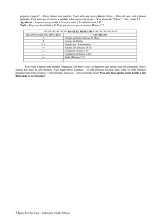 pequeno exagero” – Deus chama uma mentira. Você acha que usou palavras fortes – Deus diz que você chamou
palavrão. Você acha que só contou a verdade sobre alguém da igreja – Deus chama de “fofoca.” Leia I João 1:9
Agradecer – Expresse sua gratidão a Deus por tudo. 1 Tessalonicenses 5:18
Pedir – Peça com humildade e fé. Peça por outros e por si mesmo. Mateus 7:7.
****************** OS SETE MINUTOS ******************
QUANTIDADE DE MINUTOS ATIVIDADE
½ Oração pedindo direção de Deus.
4 Leitura da Bíblia.
2 ½ Oração em 4 momentos:
--- Adorar (I Crônicas 29:11)
--- Confessar (I João 1:9)
--- Agradecer (Efésios 5:20)
--- Pedir (Mateus 7:7)
Esta folha é apenas uma simples orientação. Em breve você vai descobrir que deseja estar em comunhão com o
Senhor por mais de sete minutos. Algo maravilhoso acontece – os sete minutos passarão para vinte, os vinte minutos
passarão para trinta minutos. Trinta minutos preciosos – provavelmente mais! Mas, não faça apenas como hábito e sim
dedicando-se ao Salvador!
A Igreja Em Sua Casa – Folha para Estudo Bíblico
 