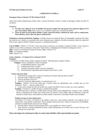 52 Lições para Estudos em Casas Lição 31
A ORIGEM DA FAMÍLIA
Passagens Chaves: Gênesis 1:27-28; Gênesis 2:18-25
Líder: Para melhor preparar para estudos sobre o assunto da família, comece a estudar as passagens citadas em lição 32
em diante.
Converse:
1. De onde veio a idéia de viver em família? De um povo antigo? De uma igreja? Era ordem de algum rei? O
que vocês acham? Diga: Hoje, vamos ver a verdadeira origem que se encontra na Bíblia!
2. Pense do início da sua própria família. Casais, conta brevemente a historia de como vocês se conheceram.
Para solteiros, como é que seus pais se conheceram?
Estabeleça o contexto da história. Explique: A família nasceu no coração de Deus; foi desenhada e criada por Ele. Deus
deu razão de ser à família e a constituiu com certos elementos que a mantém e lhe dão consistência. Qual era o plano de
Deus ao dar origem à família? O plano era prover o complemento perfeito.
Leia na Bíblia: Gênesis 1:27-28 diz: “Criou, pois, Deus ao homem à sua imagem; à imagem de Deus o criou, homem e
mulher os criou. Deus os abençoou e lhes disse: Sejam férteis e multipliquem-se! Encham e subjuguem a terra! . . .”
Diga: Vamos ver a história da criação do homem. Leia: Gênesis 2:7-8
Diga: E a criação da mulher.
Leia: Gênesis 2:18
Conte a história: A Criação de Eva, Gênesis 2:19-25
Pergunte:
1. O homem e a mulher foram criados à imagem de quem? Dê tempo para a resposta. Depois,
Explique: Somos semelhantes a Deus no seguinte:
1.1 A capacidade de pensar e raciocinar;
1.2 O potencial de amar e confiar;
1.3 Vontade: força para realizar o que nos é proposto;
1.4 Discernimento: Capacidade para distinguir entre o bem e o mal.
Vamos conversar mais:
1. Na história da criação de Eva, qual foi a tarefa que o homem tinha que fazer sozinho?
2. Para que razão a mulher foi criado?
3. Como é que Deus criou Eva?
4. Qual foi a reação de Adão quando a viu pela primeira vez?
Explique: Gênesis 2:23-24 nos relata que o homem sentiu tal identificação com a mulher que ao vê-la
expressou: “Esta é . . .carne de minha carne!”
5. Como seria a relação dos dois de acordo com a palavra de Deus? (Uma só carne, nus e sem vergonha.)
Explique: O homem e a mulher formam o complemento perfeito.
As diferenças entre o homem e a mulher fazem com que ambos sejam indispensáveis, um para o outro. A Bíblia
afirma a importância da relação mais íntima entre um homem e uma mulher. Mas as diferenças se dão não
somente na ordem física, mas também na ordem mental e emocional. Concordam? Podem citar exemplos?
O plano era prover uma relação pura.
Em Gênesis 2:25 lemos: “O homem e sua mulher viviam nus, e não sentiam vergonha.” Isto implica, não só
nudez física, como também sentimental. Não escondiam nada um do outro. Ambos se mostravam com liberdade,
sentindo-se completamente aceito por seu cônjuge.
6. Do lado prático, além do relacionamento físico, o que significa ser “uma só carne”?
7. Hoje, pessoas se juntam lembrando de Deus e deste mandamento de se tornar uma só carne? Por que você
acha que sim ou que não?
Passe um tempo em oração para todos os casais cujas famílias estão representadas no grupo.
A Igreja Em Sua Casa – Folha para Estudo Bíblico
 