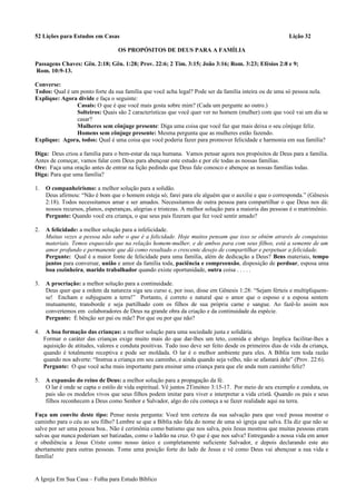 52 Lições para Estudos em Casas Lição 32
OS PROPÓSITOS DE DEUS PARA A FAMÍLIA
Passagens Chaves: Gên. 2:18; Gên. 1:28; Prov. 22:6; 2 Tim. 3:15; João 3:16; Rom. 3:23; Efésios 2:8 e 9;
Rom. 10:9-13.
Converse:
Todos: Qual é um ponto forte da sua família que você acha legal? Pode ser da família inteira ou de uma só pessoa nela.
Explique: Agora divide e faça o seguinte:
Casais: O que é que você mais gosta sobre mim? (Cada um pergunte ao outro.)
Solteiros: Quais são 2 características que você quer ver no homem (mulher) com que você vai um dia se
casar?
Mulheres sem cônjuge presente: Diga uma coisa que você faz que mais deixa o seu cônjuge feliz.
Homens sem cônjuge presente: Mesma pergunta que as mulheres estão fazendo.
Explique: Agora, todos: Qual é uma coisa que você poderia fazer para promover felicidade e harmonia em sua família?
Diga: Deus criou a família para o bem-estar da raça humana. Vamos pensar agora nos propósitos de Deus para a família.
Antes de começar, vamos falar com Deus para abençoar este estudo e por ele todas as nossas famílias.
Ore: Faça uma oração antes de entrar na lição pedindo que Deus fale conosco e abençoe as nossas famílias todas.
Diga: Para que uma família?
1. O companheirismo: a melhor solução para a solidão.
Deus afirmou: “Não é bom que o homem esteja só; farei para ele alguém que o auxilie e que o corresponda.” (Gênesis
2:18). Todos necessitamos amar e ser amados. Necessitamos de outra pessoa para compartilhar o que Deus nos dá:
nossos recursos, planos, esperanças, alegrias e tristezas. A melhor solução para a maioria das pessoas é o matrimônio.
Pergunte: Quando você era criança, o que seus pais fizeram que fez você sentir amado?
2. A felicidade: a melhor solução para a infelicidade.
Muitas vezes a pessoa não sabe o que é a felicidade. Hoje muitos pensam que isso se obtém através de conquistas
materiais. Temos esquecido que na relação homem-mulher, e de ambos para com seus filhos, está a semente de um
amor profundo e permanente que dá como resultado o crescente desejo de compartilhar e perpetuar a felicidade.
Pergunte: Qual é a maior fonte de felicidade para uma família, além de dedicação a Deus? Bens materiais, tempo
juntos para conversar, união e amor da família toda, paciência e compreensão, disposição de perdoar, esposa uma
boa cozinheira, marido trabalhador quando existe oportunidade, outra coisa . . . . .
3. A procriação: a melhor solução para a continuidade.
Deus quer que a ordem da natureza siga seu curso e, por isso, disse em Gênesis 1:28: “Sejam férteis e multipliquem-
se! Encham e subjuguem a terra!” Portanto, é correto e natural que o amor que o esposo e a esposa sentem
mutuamente, transborde e seja partilhado com os filhos de sua própria carne e sangue. Ao fazê-lo assim nos
convertemos em colaboradores de Deus na grande obra da criação e da continuidade da espécie.
Pergunte: É bênção ser pai ou mãe? Por que ou por que não?
4. A boa formação das crianças: a melhor solução para uma sociedade justa e solidária.
Formar o caráter das crianças exige muito mais do que dar-lhes um teto, comida e abrigo. Implica facilitar-lhes a
aquisição de atitudes, valores e conduta positivas. Tudo isso deve ser feito desde os primeiros dias de vida da criança,
quando é totalmente receptiva e pode ser moldada. O lar é o melhor ambiente para eles. A Bíblia tem toda razão
quando nos adverte: “Instrua a criança em seu caminho, e ainda quando seja velho, não se afastará dele” (Prov. 22:6).
Pergunte: O que você acha mais importante para ensinar uma criança para que ele anda num caminho feliz?
5. A expansão do reino de Deus: a melhor solução para a propagação da fé.
O lar é onde se capta o estilo de vida espiritual. Vê juntos 2Timóteo 3:15-17. Por meio de seu exemplo e conduta, os
pais são os modelos vivos que seus filhos podem imitar para viver e interpretar a vida cristã. Quando os pais e seus
filhos reconhecem a Deus como Senhor e Salvador, algo do céu começa a se fazer realidade aqui na terra.
Faça um convite deste tipo: Pense nesta pergunta: Você tem certeza da sua salvação para que você possa mostrar o
caminho para o céu ao seu filho? Lembre se que a Bíblia não fala do nome de uma só igreja que salva. Ela diz que não se
salve por ser uma pessoa boa.. Não é cerimônia como batismo que nos salva, pois Jesus mostrou que muitas pessoas eram
salvas que nunca poderiam ser batizadas, como o ladrão na cruz. O que é que nos salva? Entregando a nossa vida em amor
e obediência a Jesus Cristo como nosso único e completamente suficiente Salvador, e depois declarando este ato
abertamente para outras pessoas. Tome uma posição forte do lado de Jesus e vê como Deus vai abençoar a sua vida e
família!
A Igreja Em Sua Casa – Folha para Estudo Bíblico
 