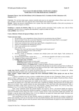52 Lições para Estudos em Casas Lição 33
NAS CASAS UNS DOS OUTROS, VOCÊS SÃO A IGREJA
“ONDE DEUS VIVE POR MEIO DO SEU ESPÍRITO”!
Passagens Chaves: Atos 16:12-40; Efésios 2:19-21; Romanos 16:5; 1 Coríntios 16:19b; Colossenses 4:15;
Filemom 1:1-3
Converse: Por um bom tempo agora, estamos reunindo nesta casa (ou em casas) para cultuar a Deus e agir como o seu
povo, amando e servindo. Para você, qual tem sido a maior bênção nesta experiência?
Oração: Depois das pessoas compartilharem com o grupo, faça uma oração de gratidão a Deus pela sua presença no
grupo e as bênçãos até agora e no futuro.
Estabeleça o contexto da história. Diga: Na sua segunda jornada missionária, Paulo recebeu uma visão de Deus
mandando-o que deve levar o evangelho para Macedônia, a região da cidade de Filipos.
Leia na Bíblia: Atos 16:10-12
Conte a História: O Início da Igreja de Filipos, Atos 16: 13-40
Vamos conversar mais:
1. Por que Paulo e seus companheiros foram à beira do rio nos primeiros dias em Filipos?
2. Quem era Lídia? Como ela se converteu? Qual foi o convite que ela fez para Paulo e a sua equipe?
3. Esta ação dela deu uma prova de que na vida dela?
4. Conte o que aconteceu com a escrava que seguiu Paulo e companheiros na rua.
5. Qual foi a conseqüência da libertação da escrava?
6. Conte o que aconteceu com o carcereiro?
7. Leia: versos 31-34:
Pergunte: Nos versos que lemos agora, Paulo pregou a palavra para quem?
Quem ficou alegre por haver crido em Deus?
Quem foi batizado?
8. Ouviram, creram, se batizaram, e tomaram uma refeição juntos com muito alegria. Tudo aconteceu na
______ do carcereiro.
9. No final da história Paulo e equipe vão a ________ de Lídia para despedir-se de todos os novos irmãos.
10. A Igreja de Filipos começou nas casas do _________________ e de ________________.
11. Verifique agora estes versículos:
Filemom 1:1-3 Esta igreja se reuniu onde?
Colossenses 4:15 A igreja em Laodicéia se reuniu onde?
Romanos 16:3-5 e 1 Coríntios 16:19 A igreja de Áquila e Priscila se reuniu onde?
É interessante observar que Romanos fale da igreja na casa deste casal que ficava em Roma. O
casal morava também por uma época em Éfeso que é onde a igreja mencionada em 1 Coríntios
se reuniu, como a outra, na casa deles.
Lendo Atos 2:42-47, podemos ver um retrato da primeira igreja dos salvos em Jesus Cristo. O versículo 46 afirma
reuniões deste grupo de irmãos tanto no pátio do templo, como nas suas _____________.
Líder: Estude e depois ensine para a igreja esta breve informação Bíblica sobre igrejas em casa no Novo
Testamento.
A igreja se reunindo em casas se tornou a unidade básica da igreja no novo Testamento. Quatro vezes no NT
aparece a frase “a igreja na sua casa”. Ela descreve a igreja que se reuniu na casa de Áqüila e Priscila em Éfeso e Roma,
na casa de Ninfa em Laodicéia, e na casa de Áfia e Arquipo em Colossos.
Para iniciar uma nova igreja numa nova cidade, um dos objetivos primeiros de Paulo era de ganhar para Cristo
uma família que poderia usar a casa deles como núcleo para a expansão do trabalho. Paulo precisava de um lugar para a
igreja nova se reunir. Veja o grande número de casas mencionadas no NT onde Paulo tinha relacionamentos: Lídia, o
carcereiro de Filipos, Crispo (Atos 16:14-15,31-34; 18:8), Priscila e Áqüila, Narciso (Rom. 16:3, 10-11), Cloe, Gaio,
Estéfanas (1 Cor. 1:11,14-16), César (Filipenses 4:22), e Onesíforo(1 Tim. 4:19).
Estas “casas” poderiam incluir não somente família, mas escravos, servos, e até pessoas ligadas por negócios
com o patrão. Um dos mais importantes métodos de espalhar o evangelho era por uso destas casas. A primeira reunião da
igreja em Jerusalém ocorreu numa casa (Atos 1:12-15). A igreja cresceu e mais casas foram usadas para reuniões. Por
exemplo, a casa da mãe de João Marcos (Atos 12:12) foi usada por um grupo dos irmãos para oração. Devemos citar
também Atos 2:46 que fala do partir do pão nas casas.
Este crescimento em casas era uma eficiente maneira de multiplicar. Não dependia na compra ou aluguel de
prédios para expansão. Tudo que era necessário era mais uma família disposta a abrir sua casa para reuniões. História nos
mostra, junto com a Bíblia, que já no meio do primeiro século tinha uma proliferação de igrejas em casas espalhadas pelo
mundo Romano.
A Igreja Em Sua Casa – Folha para Estudo Bíblico
 