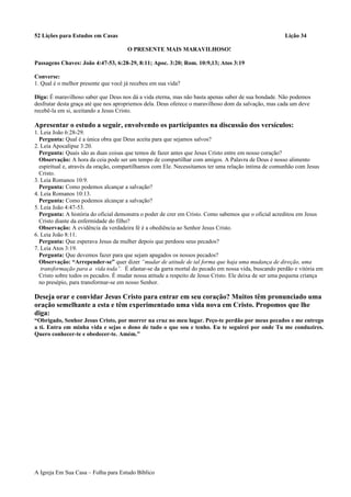 52 Lições para Estudos em Casas Lição 34
O PRESENTE MAIS MARAVILHOSO!
Passagens Chaves: João 4:47-53, 6:28-29, 8:11; Apoc. 3:20; Rom. 10:9,13; Atos 3:19
Converse:
1. Qual é o melhor presente que você já recebeu em sua vida?
Diga: É maravilhoso saber que Deus nos dá a vida eterna, mas não basta apenas saber de sua bondade. Não podemos
desfrutar desta graça até que nos apropriemos dela. Deus oferece o maravilhoso dom da salvação, mas cada um deve
recebê-la em si, aceitando a Jesus Cristo.
Apresentar o estudo a seguir, envolvendo os participantes na discussão dos versículos:
1. Leia João 6:28-29.
Pergunta: Qual é a única obra que Deus aceita para que sejamos salvos?
2. Leia Apocalipse 3:20.
Pergunta: Quais são as duas coisas que temos de fazer antes que Jesus Cristo entre em nosso coração?
Observação: A hora da ceia pode ser um tempo de compartilhar com amigos. A Palavra de Deus é nosso alimento
espiritual e, através da oração, compartilhamos com Ele. Necessitamos ter uma relação íntima de comunhão com Jesus
Cristo.
3. Leia Romanos 10:9.
Pergunta: Como podemos alcançar a salvação?
4. Leia Romanos 10:13.
Pergunta: Como podemos alcançar a salvação?
5. Leia João 4:47-53.
Pergunta: A história do oficial demonstra o poder de crer em Cristo. Como sabemos que o oficial acreditou em Jesus
Cristo diante da enfermidade do filho?
Observação: A evidência da verdadeira fé é a obediência ao Senhor Jesus Cristo.
6. Leia João 8:11.
Pergunta: Que esperava Jesus da mulher depois que perdoou seus pecados?
7. Leia Atos 3:19.
Pergunta: Que devemos fazer para que sejam apagados os nossos pecados?
Observação: “Arrepender-se” quer dizer “mudar de atitude de tal forma que haja uma mudança de direção, uma
transformação para a vida toda”. É afastar-se da garra mortal do pecado em nossa vida, buscando perdão e vitória em
Cristo sobre todos os pecados. É mudar nossa atitude a respeito de Jesus Cristo. Ele deixa de ser uma pequena criança
no presépio, para transformar-se em nosso Senhor.
Deseja orar e convidar Jesus Cristo para entrar em seu coração? Muitos têm pronunciado uma
oração semelhante a esta e têm experimentado uma vida nova em Cristo. Propomos que lhe
diga:
“Obrigado, Senhor Jesus Cristo, por morrer na cruz no meu lugar. Peço-te perdão por meus pecados e me entrego
a ti. Entra em minha vida e sejas o dono de tudo o que sou e tenho. Eu te seguirei por onde Tu me conduzires.
Quero conhecer-te e obedecer-te. Amém.”
A Igreja Em Sua Casa – Folha para Estudo Bíblico
 