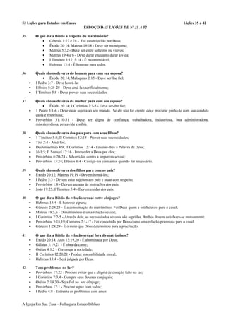 52 Lições para Estudos em Casas Lições 35 a 42
ESBOÇO DAS LIÇÕES DE Nº 35 A 52
35 O que diz a Bíblia a respeito do matrimônio?
• Gênesis 1:27 e 28 - Foi estabelecido por Deus;
• Êxodo 20:14; Mateus 19:18 - Deve ser monógamo;
• Mateus 5:32 - Deve ser entre solteiros ou viúvos;
• Mateus 19:4 e 6 - Deve durar enquanto durar a vida;
• I Timóteo 3:12; 5:14 - É recomendável;
• Hebreus 13:4 - É honroso para todos.
36 Quais são os deveres do homem para com sua esposa?
• Êxodo 20:14; Malaquias 2:15 - Deve ser-lhe fiel;
• I Pedro 3:7 - Deve honrá-la;
• Efésios 5:25-28 - Deve amá-la sacrificialmente;
• I Timóteo 5:8 - Deve prover suas necessidades.
37 Quais são os deveres da mulher para com seu esposo?
• Êxodo 20:14; I Coríntios 7:3-5 - Deve ser-lhe fiel;
• 1 Pedro 3:1-6 - Deve estar sujeita ao seu marido. Se ele não for crente, deve procurar ganhá-lo com sua conduta
casta e respeitosa;
• Provérbios 31:10-31 - Deve ser digna de confiança, trabalhadora, industriosa, boa administradora,
misericordiosa, precavida e sábia.
38 Quais são os deveres dos pais para com seus filhos?
• 1 Timóteo 5:8; II Coríntios 12:14 - Prover suas necessidades;
• Tito 2:4 - Amá-los;
• Deuteronômio 4:9; II Coríntios 12:14 - Ensinar-lhes a Palavra de Deus;
• Jó 1:5; II Samuel 12:16 - Interceder a Deus por eles;
• Provérbios 6:20-24 - Adverti-los contra a impureza sexual;
• Provérbios 13:24; Efésios 6:4 - Castigá-los com amor quando for necessário.
39 Quais são os deveres dos filhos para com os pais?
• Êxodo 20:12; Mateus 19:19 - Devem honrá-los;
• I Pedro 5:5 - Devem estar sujeitos aos pais e atuar com respeito;
• Provérbios 1:8 - Devem atender às instruções dos pais;
• João 19:25; I Timóteo 5:4 - Devem cuidar dos pais.
40 O que diz a Bíblia da relação sexual entre cônjuges?
• Hebreus 13:4 - É honroso e puro;
• Gênesis 2:24,25 - É a consumação do matrimônio. Foi Deus quem a estabeleceu para o casal;
• Mateus 19:5,6 - O matrimônio é uma relação sexual;
• I Coríntios 7:2-5 - Através dele, as necessidades sexuais são supridas. Ambos devem satisfazer-se mutuamente.
• Provérbios 5:18,19; Cantares 2:1-17 - Foi concebido por Deus como uma relação prazerosa para o casal.
• Gênesis 1:28,29 - É o meio que Deus determinou para a procriação.
41 O que diz a Bíblia da relação sexual fora do matrimônio?
• Êxodo 20:14; Atos 15:19,20 - É abominada por Deus;
• Gálatas 5:19,21 - É obra da carne;
• Oséias 4:1,2 - Corrompe a sociedade;
• II Coríntios 12:20,21 - Produz insensibilidade moral;
• Hebreus 13:4 - Será julgada por Deus.
42 Tens problemas no lar?
• Provérbios 17:22 - Procure evitar que a alegria de coração falte no lar;
• I Coríntios 7:3,4 - Cumpra seus deveres conjugais;
• Oséias 2:19,20 - Seja fiel ao seu cônjuge;
• Provérbios 17:1 - Procure a paz com todos;
• I Pedro 4:8 - Enfrente os problemas com amor.
A Igreja Em Sua Casa – Folha para Estudo Bíblico
 