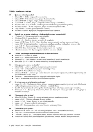 52 Lições para Estudos em Casas Lições 43 a 49
43 Quais são os inimigos do lar?
• Gênesis 4:5-8 - O ódio, porque pode levar ao crime;
• Gênesis 38:3,4 - O favorito e o ciúme, porque dividem a família;
• Gênesis 37:31-35 - O engano, porque produz desconfiança;
• Êxodo 20:14 - O adultério, porque é um pecado contra o cônjuge e contra Deus;
• Provérbios 20:1; 21:17; 23:29-35 - O vinho e prazeres semelhantes, porque levam à pobreza;
• Provérbios 23:20,21 - As más companhias, porque trazem ruína e pobreza ao lar;
• Tiago 3:14-16 - Os ciúmes, porque perturbam a família;
• Provérbios 24:30-34 - A preguiça, porque produz necessidade e pobreza.
44 Quais devem ser nossas atitudes em relação ao dinheiro e aos bens materiais?
• I Timóteo 6:10 - Não devemos amá-lo, nem cobiçá-lo;
• Eclesiastes 5:10 - O amor ao dinheiro é vaidade;
• Jeremias 9:23 - O dinheiro não deve ser motivo de arrogância;
• Mateus 6:19-21; Lucas 12:13-21 - Não é sábio fazer tesouros materiais sem fazer tesouros espirituais;
• Marcos 4:19 - O ímpeto pelo dinheiro pode impedir que a Palavra de Deus produza fruto em nossa vida;
• Lucas 14:28-31 - Devemos empregar o dinheiro com sabedoria;
• Salmo 41:1 - Deus abençoa os que são misericordiosos para com os pobres;
• 1 Tessalonicenses 3:8-12 – Devemos ganhar o dinheiro com nosso trabalho.
45 Estamos passando por momentos de doenças ou dores na família?
• Salmo 38:21,22 - Espere no Senhor;
• Mateus 26:39 - Submeta-se à vontade do Senhor;
• Romanos 5:3-5 - Esteja disposto a escutar o que o Senhor lhe diz através desta situação;
• II Coríntios 12:9,10 - A graça do Senhor se manifesta em situações difíceis.
46 Estais passando por crise na família?
• Salmo 46:1,2 – Lembre-se que Deus é sempre um auxílio oportuno;
• Marcos 10:27 - Confie no Senhor, pois para Ele tudo é possível;
• Salmo 143:8 - Peça ao Senhor sua direção;
• Eclesiastes 8:11,12 – Lembre-se que a crise não durará para sempre. Espere com paciência e perseverança até
que este momento de crise acabe;
• João 16:17 - Clame ao Senhor, pois ele deseja que todos estejam alegres;
• Lucas 11:9; Hebreus 4:16 – Confie, que o Senhor lhe responderá.
47 Devo interessar-me pela Salvação dos demais?
• Mateus 28:18-20 - Absolutamente. Cristo deixou o mandamento para evangelizar os povos, isto é, falar-lhes da
sua Salvação para que, sendo salvos, se submetam à vontade de Deus;
• Atos 1:8 - Ser testemunhas de Cristo significa falar da experiência de Salvação que temos por meio dEle;
• Romanos 1:14-16 – Nós que já fomos salvos, temos uma dívida para com os que ainda não o são, pregar o
evangelho da Salvação.
48 É importante saber perdoar?
• Salmo 103:3 - Sim. Deus nos dá exemplo perdoando os nossos pecados amplamente;
• Mateus 6:14,15 - Cristo nos ordena que devemos perdoar;
• Mateus 18:21,22 - Sempre devemos ter uma atitude de perdão;
• Mateus 18:35 - Devemos perdoar de todo coração;
• Efésios 4:32 - Devemos perdoar, assim como Deus nos perdoou em Cristo.
49 É importante pedir perdão?
• II Crônicas 7:14; Mateus 6:12 - Sim. Devemos pedir perdão como o ensina a Palavra de Deus;
• Tiago 5:16 - Devemos confessar as ofensas cometidas contra os outros;
• Levítico 6:4,5; Lucas 19:8 - Além de pedir perdão, devemos restituir os danos que porventura causamos;
• Salmo 51:4 - Além de pedir perdão ao próximo que ofendemos, também, devemos pedir perdão a Deus.
A Igreja Em Sua Casa – Folha para Estudo Bíblico
 