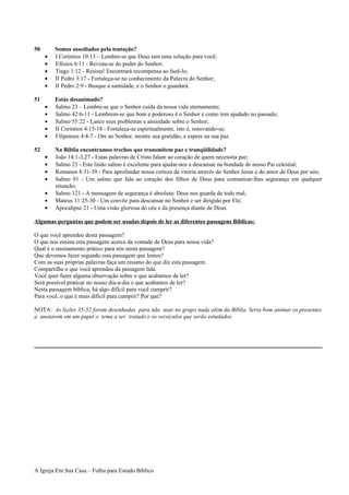 50 Somos assediados pela tentação?
• I Coríntios 10:13 – Lembre-se que Deus tem uma solução para você;
• Efésios 6:11 - Revista-se do poder do Senhor;
• Tiago 1:12 - Resista! Encontrará recompensa ao fazê-lo;
• II Pedro 3:17 - Fortaleça-se no conhecimento da Palavra do Senhor;
• II Pedro 2:9 - Busque a santidade, e o Senhor o guardará.
51 Estás desanimado?
• Salmo 23 – Lembre-se que o Senhor cuida da nossa vida eternamente;
• Salmo 42:6-11 - Lembrem-se que bom e poderoso é o Senhor e como tem ajudado no passado;
• Salmo 55:22 - Lance seus problemas e ansiedade sobre o Senhor;
• II Coríntios 4:15-18 - Fortaleça-se espiritualmente, isto é, renovando-se;
• Filipenses 4:4-7 - Ore ao Senhor, mostre sua gratidão, e espere na sua paz.
52 Na Bíblia encontramos trechos que transmitem paz e tranqüilidade?
• João 14:1-3,27 - Estas palavras de Cristo falam ao coração de quem necessita paz;
• Salmo 23 - Este lindo salmo é excelente para ajudar-nos a descansar na bondade de nosso Pai celestial;
• Romanos 8:31-39 - Para aprofundar nossa certeza da vitória através do Senhor Jesus e do amor de Deus por nós;
• Salmo 91 - Um salmo que fala ao coração dos filhos de Deus para comunicar-lhes segurança em qualquer
situação;
• Salmo 121 - A mensagem de segurança é absoluta: Deus nos guarda de todo mal;
• Mateus 11:25-30 - Um convite para descansar no Senhor e ser dirigido por Ele;
• Apocalipse 21 - Uma visão gloriosa do céu e da presença diante de Deus.
Algumas perguntas que podem ser usadas depois de ler as diferentes passagens Bíblicas:
O que você aprendeu desta passagem?
O que nos ensina esta passagem acerca da vontade de Deus para nossa vida?
Qual é o ensinamento prático para nós nesta passagem?
Que devemos fazer segundo esta passagem que lemos?
Com as suas próprias palavras faça um resumo do que diz esta passagem.
Compartilhe o que você aprendeu da passagem lida.
Você quer fazer alguma observação sobre o que acabamos de ler?
Será possível praticar no nosso dia-a-dia o que acabamos de ler?
Nesta passagem bíblica, há algo difícil para você cumprir?
Para você, o que é mais difícil para cumprir? Por que?
NOTA: As lições 35-52 foram desenhadas para não usar no grupo nada além da Bíblia. Seria bom animar os presentes
a anotarem em um papel o tema a ser tratado e os versículos que serão estudados.
A Igreja Em Sua Casa – Folha para Estudo Bíblico
 
