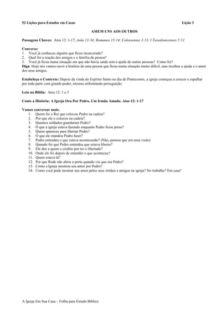 52 Lições para Estudos em Casas Lição 3
AMEM UNS AOS OUTROS
Passagens Chaves: Atos 12: 1-17; João 13:34; Romanos 15:14; Colossenses 3:13; I Tessalonicenses 5:11
Converse:
1. Você já conheceu alguém que ficou incarcerado?
2. Qual foi a reação dos amigos e a família da pessoa?
3. Você já ficou numa situação em que não havia saída sem a ajuda de outras pessoas? Como foi?
Diga: Hoje nós vamos ouvir a história de uma pessoa que ficou numa situação muito dificil, mas recebeu a ajuda e o amor
dos seus amigos.
Estabeleça o Contexto: Depois da vinda do Espírito Santo no dia de Pentecostes, a igreja começou a crescer e espalhar
por toda parte com grande poder, mesmo enfrentando perseguição.
Leia na Bíblia: Atos 12: 1 a 3
Conte a História: A Igreja Ora Por Pedro, Um Irmão Amado. Atos 12: 1-17
Vamos conversar mais:
1. Quem foi o Rei que colocou Pedro na cadeia?
2. Por que ele o colocou na cadeia?
3. Quantos soldados guardaram Pedro?
4. O que a igreja estava fazendo enquanto Pedro ficou preso?
5. Quem apareceu para libertar Pedro?
6. O que ele mandou Pedro fazer?
7. Pedro entendeu o que estava acontecendo? (Não, pensou que era uma visão)
8. Quando foi que Pedro entendeu que estava liberto?
9. Ele deu a quem o credito por ter o libertado?
10. Onde ele foi depois de entender o que aconteceu?
11. Quem estava lá?
12. Por que Rode não abriu a porta quando viu que era Pedro?
13. Como a Igreja mostrou seu amor por Pedro?
14. Como você pode mostrar seu amor pelos seus irmãos e amigos na igreja? No trabalho? Em casa?
A Igreja Em Sua Casa – Folha para Estudo Bíblico
 