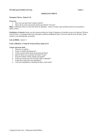 52 Lições para Estudos em Casas Lição 4
ADORAÇÃO CRISTÃ
Passagens Chaves: Isaías 6:1-8
Converse:
1. Para você, que quer dizer a palavra adorar?
2. Quais são as coisas que pessoas dizem que adoram? Por que?
Diga: A adoração a Deus é a mais alta forma de adoração. Vamos ver hoje o que aconteceu para levar um profeta a
adorar a Deus.
Estabeleça o Contexto: Isaías, um dos maiores profetas do Antigo Testamento, foi profeta ao povo de Judá uns 700 anos
antes de Jesus. A mensagem dele é do total poder e perfeita santidade de Deus. Com esta visão do trono de Deus, Isaías
recebeu a sua chamada para ser profeta.
Leia na Bíblia: Isaías 6:1
Conte a História: A Visão do Trono de Deus, Isaías 6:1-8
Vamos conversar mais:
1. Descreve os serafins.
2. O que os serafins proclamavam?
3. Como se sentiu Isaías diante da presença de Deus?
4. Que fez Deus com os pecados de Isaías? Como?
5. É possível adorar a Deus estando em pecado?
6. O que nos ensina este texto de Isaías sobre a adoração?
7. O que Deus espera dos seus adoradores?
8. Você tem respondido ao chamado de Deus, como Isaías?
A Igreja Em Sua Casa – Folha para Estudo Bíblico
 