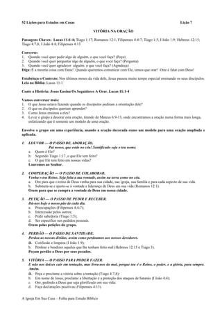 52 Lições para Estudos em Casas Lição 7
VITÓRIA NA ORAÇÃO
Passagens Chaves: Lucas 11:1-4; Tiago 1:17; Romanos 12:1; Filipenses 4:4-7; Tiago 1:5; I João 1:9; Hebreus 12:15;
Tiago 4:7,8; I João 4:4; Filipenses 4:13
Converse:
1. Quando você quer pedir algo de alguém, o que você faça? (Peça)
2. Quando você quer perguntar algo de alguém, o que você faça? (Pergunta)
3. Quando você quer agradecer alguém, o que você faça? (Agradeça)
Diga: É a mesma coisa com Deus! Quando queremos comunicar com Ele, temos que orar! Orar é falar com Deus!
Estabeleça o Contexto: Nos últimos meses da vida dele, Jesus passou muito tempo especial ensinando os seus discípulos.
Leia na Bíblia: Lucas 11:1
Conte a História: Jesus Ensina Os Seguidores A Orar. Lucas 11:1-4
Vamos conversar mais:
1. O que Jesus estava fazendo quando os discípulos pediram a orientação dele?
2. O que os discípulos queriam aprender?
3. Como Jesus ensinou a eles?
4. Levar o grupo a decorar esta oração, tirando de Mateus 6:9-13, onde encontramos a oração numa forma mais longa,
enfatizando que é somente um modelo de uma oração.
Envolve o grupo em uma experiência, usando a oração decorada como um modelo para uma oração ampliada e
aplicada.
1. LOUVOR — O PASSO DE ADORAÇÃO.
Pai nosso, que estás no céu! Santificado seja o teu nome.
a. Quem é Ele?
b. Segundo Tiago 1:17, o que Ele tem feito?
c. O que Ele tem feito em nossas vidas?
Louvemos ao Senhor.
2. COOPERAÇÃO — O PASSO DE COLABORAR.
Venha o teu Reino. Seja feita a tua vontade, assim na terra como no céu.
a. Ore para que o reino de Deus venha para sua cidade, sua igreja, sua família e para cada aspecto de sua vida.
b. Submeta-se e ajuste-se à vontade e liderança de Deus em sua vida (Romanos 12:1).
Orem para que se cumpra a vontade de Deus em nossa cidade.
3. PETIÇÃO — O PASSO DE PEDIR E RECEBER.
Dá-nos hoje o nosso pão de cada dia.
a. Preocupações (Filipenses 4:4-7);
b. Intercessão pelos outros;
c. Pedir sabedoria (Tiago 1:5);
d. Ser específico nos pedidos pessoais.
Orem pelas petições do grupo.
4. PERDÃO — O PASSO DE SANTIDADE.
Perdoa as nossas dívidas, assim como perdoamos aos nossos devedores.
a. Confissão e limpeza (I João 1:9);
b. Perdoar e bendizer aqueles que lhe tenham feito mal (Hebreus 12:15 e Tiago 3).
Peçam perdão a Deus por seus pecados.
5. VITÓRIA — O PASSO PARA PODER FAZER.
E não nos deixes cair em tentação, mas livra-nos do mal, porque teu é o Reino, o poder, e a glória, para sempre.
Amém.
a. Peça e proclame a vitória sobre a tentação (Tiago 4:7,8);
b. Em nome de Jesus, proclame a libertação e a proteção dos ataques de Satanás (I João 4:4);
c. Ore, pedindo a Deus que seja glorificado em sua vida;
d. Faça declarações positivas (Filipenses 4:13).
A Igreja Em Sua Casa – Folha para Estudo Bíblico
 