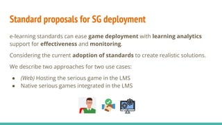 Standard proposals for SG deployment
e-learning standards can ease game deployment with learning analytics
support for eﬀectiveness and monitoring.
Considering the current adoption of standards to create realistic solutions.
We describe two approaches for two use cases:
● (Web) Hosting the serious game in the LMS
● Native serious games integrated in the LMS
 