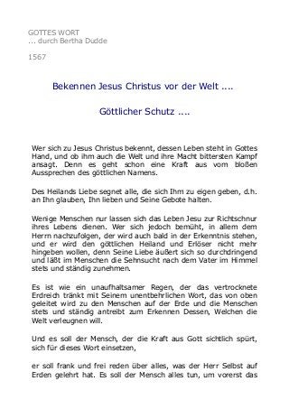 GOTTES WORT
... durch Bertha Dudde
1567

Bekennen Jesus Christus vor der Welt ....
Göttlicher Schutz ....

Wer sich zu Jesus Christus bekennt, dessen Leben steht in Gottes
Hand, und ob ihm auch die Welt und ihre Macht bittersten Kampf
ansagt. Denn es geht schon eine Kraft aus vom bloßen
Aussprechen des göttlichen Namens.
Des Heilands Liebe segnet alle, die sich Ihm zu eigen geben, d.h.
an Ihn glauben, Ihn lieben und Seine Gebote halten.
Wenige Menschen nur lassen sich das Leben Jesu zur Richtschnur
ihres Lebens dienen. Wer sich jedoch bemüht, in allem dem
Herrn nachzufolgen, der wird auch bald in der Erkenntnis stehen,
und er wird den göttlichen Heiland und Erlöser nicht mehr
hingeben wollen, denn Seine Liebe äußert sich so durchdringend
und läßt im Menschen die Sehnsucht nach dem Vater im Himmel
stets und ständig zunehmen.
Es ist wie ein unaufhaltsamer Regen, der das vertrocknete
Erdreich tränkt mit Seinem unentbehrlichen Wort, das von oben
geleitet wird zu den Menschen auf der Erde und die Menschen
stets und ständig antreibt zum Erkennen Dessen, Welchen die
Welt verleugnen will.
Und es soll der Mensch, der die Kraft aus Gott sichtlich spürt,
sich für dieses Wort einsetzen,
er soll frank und frei reden über alles, was der Herr Selbst auf
Erden gelehrt hat. Es soll der Mensch alles tun, um vorerst das

 