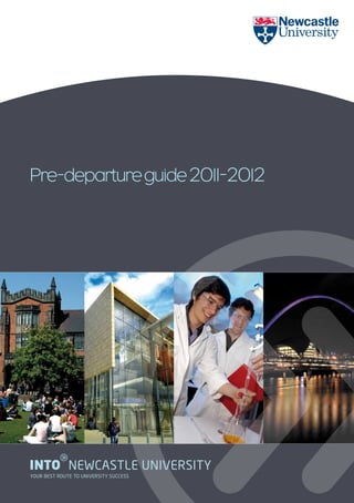 Pre-departure guide 2011-2012




          g
INTO NEWCASTLE UNIVERSITY
YOUR BEST ROUTE TO UNIVERSITY SUCCESS
 