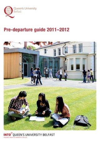 Pre-departure guide 2011–2012




          g
INTO QUEEN’S UNIVERSITY BELFAST
YOUR BEST ROUTE TO UNIVERSITY SUCCESS
 