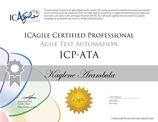 Ahmed Sidky, Ph.D.
Founder, ICAgile
The International Consortium for Agile (ICAgile) hereby certifies that, having successfully completed the learning and evaluation
for this Continuing Learning Certification (CLC), the holder shall be recognized as an ICAgile Certified Professional in Agile Test
Automation, with rights to affix and display the letters ICP-ATA. This certification signifies that the student has acquired
knowledge (as assessed by instructors) in the Agile Testing discipline.
ICAgile Certified Professional
Agile Test Automation
ICP-ATA
Kaylene Arambula
Rob Sabourin
Rob Sabourin
SQE Training
Friday, February 12, 2016
6-4035-aca8f793-afbe-46d3-bb9a-a46a223c1de5
 
