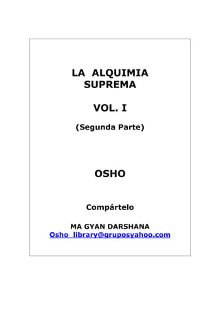 LA ALQUIMIA
SUPREMA
VOL. I
(Segunda Parte)
OSHO
Compártelo
MA GYAN DARSHANA
Osho_library@gruposyahoo.com
 