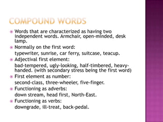    Words that are characterized as having two
    independent words. Armchair, open-minded, desk
    lamp.
   Normally on the first word:
    typewriter, sunrise, car ferry, suitcase, teacup.
   Adjectival first element:
    bad-tempered, ugly-looking, half-timbered, heavy-
    handed. (with secondary stress being the first word)
   First element as number:
    second-class, three-wheeler, five-finger.
   Functioning as adverbs:
    down stream, head first, North-East.
   Functioning as verbs:
    downgrade, ill-treat, back-pedal.
 