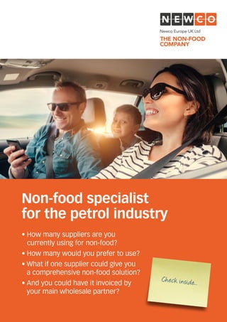 • How many suppliers are you
currently using for non-food?
• How many would you prefer to use?
• What if one supplier could give you
a comprehensive non-food solution?
• And you could have it invoiced by
your main wholesale partner?
Non-food specialist
for the petrol industry
Check inside...
 