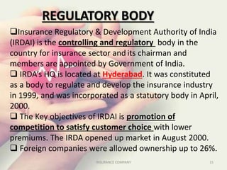 Insurance Regulatory & Development Authority of India
(IRDAI) is the controlling and regulatory body in the
country for insurance sector and its chairman and
members are appointed by Government of India.
 IRDA’s HQ is located at Hyderabad. It was constituted
as a body to regulate and develop the insurance industry
in 1999, and was incorporated as a statutory body in April,
2000.
 The Key objectives of IRDAI is promotion of
competition to satisfy customer choice with lower
premiums. The IRDA opened up market in August 2000.
 Foreign companies were allowed ownership up to 26%.
REGULATORY BODY
15INSURANCE COMPANY
 