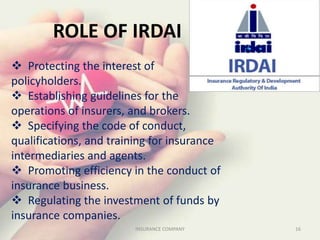 ROLE OF IRDAI
 Protecting the interest of
policyholders.
 Establishing guidelines for the
operations of insurers, and brokers.
 Specifying the code of conduct,
qualifications, and training for insurance
intermediaries and agents.
 Promoting efficiency in the conduct of
insurance business.
 Regulating the investment of funds by
insurance companies.
16INSURANCE COMPANY
 