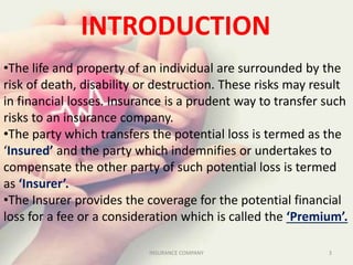 INTRODUCTION
•The life and property of an individual are surrounded by the
risk of death, disability or destruction. These risks may result
in financial losses. Insurance is a prudent way to transfer such
risks to an insurance company.
•The party which transfers the potential loss is termed as the
‘Insured’ and the party which indemnifies or undertakes to
compensate the other party of such potential loss is termed
as ‘Insurer’.
•The Insurer provides the coverage for the potential financial
loss for a fee or a consideration which is called the ‘Premium’.
3INSURANCE COMPANY
 