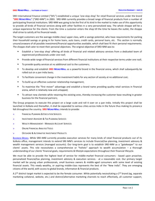 SREI MONEYMALL … THE POWER OF CHOICE !
PAGE 1 OF 2
EXECUTIVE SUMMARY – VER1.0
SREI International Finance Limited (“SIFL”) established a unique ‘one-stop shop’ for retail financial services under the brand
“SREI MONEYMALL” (“SREI-MM”) in 2003. SREI-MM currently provides a broad range of financial products from a number of
participating financial institutions. SREI-MM was going to be the first of its kind in the market to make use of this opportunity
to provide all kinds of financial services along with other facilities in a very personalized way. The whole shoppe will be a
unique experience for the clients. From the time a customer enters the shop till the time he leaves the outlet, the shoppe
shall strive to satisfy all his financial needs.
The target customers are the average middle class/ upper class, with a savings potential, who have requirements for parking
their household savings or going in for home loans, auto loans, credit cards, personal loans, etc. This section is normally
unsure/unaware of all possible investment/financial opportunities available, which shall best fit their personal requirements.
The shoppe shall cater to meet their personal objectives. The original objective of SREI-MM was to:
 Establish a ‘one-stop shop’ offering all kinds of financial and related advisory services from a dedicated team of
experienced professionals under one roof;
 Provide wide range of financial services from different financial institutions at their respective terms under one roof;
 To provide quality services at no additional cost to the customers;
 To develop and establish SREI MONEYMALL as a powerful brand in the financial arena, which shall subsequently be
rolled out on a pan India basis;
 To facilitate convenient change in the investment habits for any section of society at no additional cost;
 To build up an effective customer relationship management;
 To maximize the “first mover” advantage and establish a brand name providing quality retail services in financial
arena, which is relatively new and untapped;
 To attract new clientele while retaining the existing ones, thereby increasing the customer base resulting in greater
business for the financial partners;
The Group proposes to execute this project on a large scale and roll it over on a pan India. Initially this project shall be
launched in Kolkata and thereafter, it shall be expanded to various cities across India in the future thus making its presence
felt throughout the country. SREI MONEYMALL intends to provide:
 FINANCIAL PLANNING & EXECUTION SERVICES
 INVESTMENT ADVISORY & TAX PLANNING SERVICES
 WEALTH MANAGEMENT - MANAGED ACCOUNT SERVICES
 ONLINE FINANCIAL ANALYSIS TOOLS
 OFFSHORE & ALTERNATIVE INVESTMENT PRODUCTS
BUSINESS MODEL: While SREI-MM currently provides execution services for many kinds of retail financial products out of its
Kolkata office, management intends to extend SRE-MM’s services to include financial/tax planning, investment advisory &
wealth management services (managed accounts). Our long-term goal is to establish SREI-MM as a “gatekeeper” to our
clients’ assets. This role necessitates a comprehensive or “holistic” approach to wealth accumulation – a thorough
understanding of our clients’ financial goals, requirements & lifestyle expectations throughout their financial lifecycle.
We must be able to provide the highest level of service for middle-market financial consumers - based upon proactive,
personalized financial/tax planning, investment advisory & execution services - at a reasonable cost. Our primary target
market will be young urban professionals, small business owners & middle-aged consumers with some level of existing
financial assets. This newly wealthy, or aspiring middle-class represents the best of the “New India”. They are emerging
citizens of the world, with access to global brands, information & financial products.
A 2nd
distinct target market is expected to be the female consumer. While potentially necessitating a 2nd
brand (eg, separate
marketing collateral, website, etc.) and distinct/alternative marketing channels to reach effectively, all customer support,
 