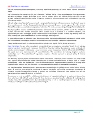 SREI MONEYMALL … THE POWER OF CHOICE !
PAGE 2 OF 2
EXECUTIVE SUMMARY – VER1.0
SREI-MM operations (product development, accounting, back-office processing), etc. would remain common across both
brands.
A 3rd
target market that overlays the first two is the online, “self-help” market – those technology savvy financial consumers
who wish to research, compare & purchase various financial products online, with minimal human interaction. We will
facilitate intelligent financial decision-making through the provision of online comparison tools combined with interactive
online/phone support.
SREI-MM will provide a “blended” consumer touch – comprised of both online & offline components – to effectively target all
three market segments and offer the appropriate level of customer service & support to each segment. The online business
(MoneyMall.com) is expected to become operational within the 1st
3 months, corresponding with a significant media launch.
The physical/offline presence would initially comprise a restructured Kolkata operation, with the launch of a 2nd
office in
Mumbai within the 1st
6 months. Subsequent offline locations would be launched on a predefined schedule1
, with
approximately one office opening per quarter. These locations will be targeted for retail locations (eg; shopping malls) and
office buildings with significant foot traffic to facilitate branding & media exposure.
As our primary focus will be developing client relationships, rather than product development, we expect to partner heavily
with external parties (including SREI Financial) on non-core products (e-brokerage, tax planning, SME financing).
Expand retail presence rapidly via franchising, distribution partners &/or reseller (fee for service) agreements.
VALUE PROPOSITION: Our core value proposition is our consistent, long-term customer-orientation. We will “grow” with our
customers, as their financial needs evolve over their lifetime. Accurate, insightful & professional advice, combined with
proactive customer support will be crucial - as our commercial success hinges on our ability to differentiate SREI-MM from
the typical short-term “commission-driven” broker/distributor. This commitment to fostering long-term customer
relationships over a “transaction-based” organization requires a flexible approach to product pricing & internal
compensation.
This “flexibility” in pricing implies multiple revenue streams per customer. For example, certain customers who prefer a “self-
help” approach may choose to pay a small subscription fee for online information services & analysis tools, or a simple
transaction fee. Others may decide to pay a small fee for specific services (Single-year financial planning or tax filing) while
higher net-worth investors may look to bundled &/or performance-based fees for our managed account services.
This “high value-added” approach to service requires a significant investment in, and focus on, our human capital. We must
acquire & retain the best people by committing to ongoing, high-quality staff training, management development &
innovative incentives/compensation schemes. In addition, our technology infrastructure must support them with the
appropriate decision-support & customer service tools.
Downstream, we need to establish a reliable, consistent network of reputable retail agents to supplement & extend our
direct sales team. SREI-MM will work closely with these downstream providers to define solid sales & marketing plans,
including measurable targets/deliverables & pre-defined incentives, as well as providing responsive support & technical
infrastructure to help them achieve the defined commercial goals.
 