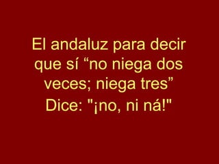 El andaluz para decir
que sí “no niega dos
veces; niega tres”
Dice: "¡no, ni ná!"
 