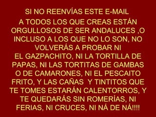 SI NO REENVÍAS ESTE E-MAIL
A TODOS LOS QUE CREAS ESTÁN
ORGULLOSOS DE SER ANDALUCES ,O
INCLUSO A LOS QUE NO LO SON, NO
VOLVERÁS A PROBAR NI
EL GAZPACHITO, NI LA TORTILLA DE
PAPAS, NI LAS TORTITAS DE GAMBAS
O DE CAMARONES, NI EL PESCAITO
FRITO, Y LAS CAÑAS Y TINTITOS QUE
TE TOMES ESTARÁN CALENTORROS, Y
TE QUEDARÁS SIN ROMERÍAS, NI
FERIAS, NI CRUCES, NI NÁ DE NÁ!!!!
 