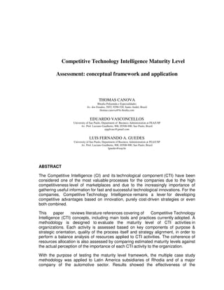 Competitive Technology Intelligence Maturity Level

         Assessment: conceptual framework and application



                                        THOMAS CANOVA
                                       Rhodia Poliamida e Especialidades
                              Av. dos Estados, 5852, 9290-520, Santo André, Brazil
                                         thomas.canova@br.rhodia.com


                                EDUARDO VASCONCELLOS
                   University of Sao Paulo, Department of Business Administration at FEA/USP
                         Av. Prof. Luciano Gualberto, 908, 05508-900, Sao Paulo, Brazil
                                              epgdvasc@gmail.com


                                LUIS FERNANDO A. GUEDES
                   University of Sao Paulo, Department of Business Administration at FEA/USP
                         Av. Prof. Luciano Gualberto, 908, 05508-900, Sao Paulo, Brazil
                                                 lguedes@usp.br




ABSTRACT

The Competitive Intelligence (CI) and its technological component (CTI) have been
considered one of the most valuable processes for the companies due to the high
competitiveness level of marketplaces and due to the increasingly importance of
gathering useful information for fast and successful technological innovations. For the
companies, Competitive Technology Intelligence remains a lever for developing
competitive advantages based on innovation, purely cost-driven strategies or even
both combined.

This     paper     reviews literature references covering of    Competitive Technology
Intelligence (CTI) concepts, including main tools and practices currently adopted. A
methodology is designed to evaluate the maturity level of CTI activities in
organizations. Each activity is assessed based on key components of purpose &
strategic orientation, quality of the process itself and strategy alignment, in order to
perform a balance analysis of resources applied to CTI activities. The coherence of
resources allocation is also assessed by comparing estimated maturity levels against
the actual perception of the importance of each CTI activity to the organization.

With the purpose of testing the maturity level framework, the multiple case study
methodology was applied to Latin America subsidiaries of Rhodia and of a major
company of the automotive sector. Results showed the effectiveness of the
 