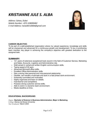 Page 1 of 3
KRISTIANNE JULE S. ALBA
Address: Satwa, Dubai
Mobile Number: +971-528090482
E-mail Address: twixedkris0606@gmail.com
CAREER OBJECTIVE:
To be part of a well-established organization where my valued experience, knowledge and skills
will be sharpened and advanced for a continuous growth and development. To be a contributing
team member, key player in achieving the company’s objective with greatest dedication to the
assigned task.
SUMMARY:
o 12+ years of extensive exceptional track record in the field of Customer Service, Marketing
and Sales, Accounts, Logistics and Administrative role.
o Well-versed in verbal and written English communication skills.
o Typing speed of 50 wpm.
o Advanced Microsoft office skills.
o Excellent Office Administration skills.
o Has a strong inter-personal and intra-personal relationship.
o Flexible, can handle a multi-task and work in a fast phase work environment.
o Extremely committed and motivated.
o Highly organized and keen on details.
o Fast-learner and competitive.
o Possess strong customer service skills.
o Able to work in a dynamic team environment.
o Meets deadline on time.
EDUCATIONAL BACKGROUND:
Degree: Bachelor of Science in Business Administration, Major in Marketing
College: Ateneo de Davao University
Year Graduated: March 2003
 