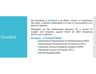 Standard
In metrology, a standard is an object, system, or experiment
that bears a defined relationship to a unit of measurement of a
physical quantity.
Standards are the fundamental reference for a system of
weights and measures, against which all other measuring
devices are compared.
Examples of Standard Bodies:
International Organization for Standardization (ISO)
International Electrotechnical Commission (IEC)
American National Standards Institute (ANSI)
Standards Council of Canada ( SCC)
British Standards (BS)
 
