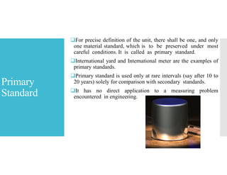 Primary
Standard
For precise definition of the unit, there shall be one, and only
one material standard, which is to be preserved under most
careful conditions. It is called as primary standard.
International yard and International meter are the examples of
primary standards.
Primary standard is used only at rare intervals (say after 10 to
20 years) solely for comparison with secondary standards.
It has no direct application to a measuring problem
encountered in engineering.
 