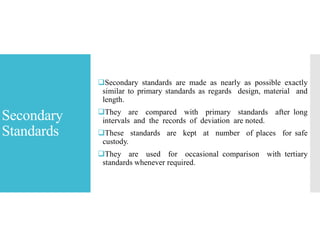 Secondary
Standards
Secondary standards are made as nearly as possible exactly
similar to primary standards as regards design, material and
length.
They are compared with primary standards after long
intervals and the records of deviation are noted.
These standards are kept at number of places for safe
custody.
They are used for occasional comparison with tertiary
standards whenever required.
 