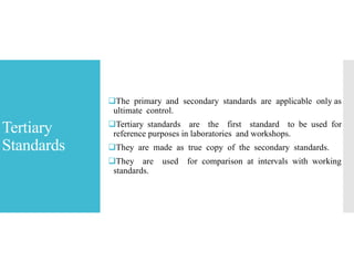 Tertiary
Standards
The primary and secondary standards are applicable only as
ultimate control.
Tertiary standards are the first standard to be used for
reference purposes in laboratories and workshops.
They are made as true copy of the secondary standards.
They are used for comparison at intervals with working
standards.
 